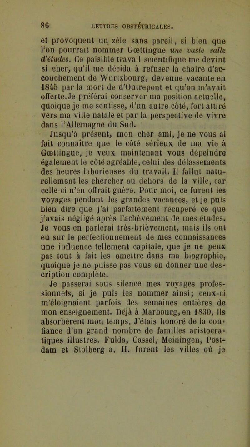 et provoquent un zèle sans pareil, si bien que l’on pourrait nommer Gœttingue une vaste salle d’étucles. Ce paisible travail scientifique me devint si cher, qu’il me décida à refuser la chaire d’ac- couchement de Wurlzbourg, devenue vacante en 1845 par la mort de d’Outrepont et qu’on m’avait offerte Je préférai conserver ma position actuelle, quoique je me sentisse, d’un autre côté, fort attiré vers ma ville natale et par la perspective de vivre dans l’Allemagne du Sud. Jusqu’à présent, mon cher ami, je ne vous ai fait connaître que le côté sérieux de ma vie à Gœttingue, je veux maintenant vous dépeindre également le côté agréable, celui des délassements des heures laborieuses du travail. Il fallut natu- rellement les chercher au dehors de la ville, car celle-ci n’en offrait guère. Pour moi, ce furent les voyages pendant les grandes vacances, et je puis bien dire que j'ai parfaitement récupéré ce que j’avais négligé après l’achèvement de mes études. Je vous en parlerai très-brièvement, mais ils ont eu sur le perfectionnement de mes connaissances une influence tellement capitale, que je ne peux pas tout à fait les omettre dans ma biographie, quoique je ne puisse pas vous en donner uuc des- cription complète. Je passerai sous silence mes voyages profes- sionnels, si je puis les nommer ainsi; ceux-ci m’éloignaient parfois des semaines entières do mon enseignement. Déjà à Marboucg, en 1830, ils absorbèrent mon temps. J’étais honoré de la con- fiance d’un grand nombre de familles aristocra* tiques illustres. Fulda, Cassel, Meiningeu, Post- dam et Stolberg a. II. furent les villes où je