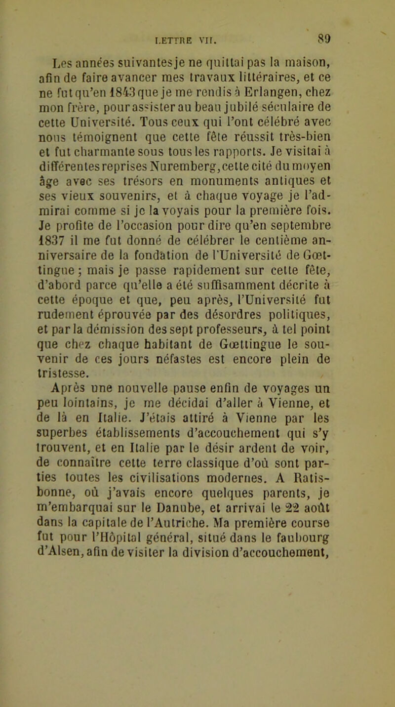 Les années suivantesje ne quittai pas la maison, afin de faire avancer mes travaux littéraires, et ce ne fut qu’en 1843 que je me rendis à Erlangen, chez mon frère, pourasGslerau beau jubilé séculaire de cette Université. Tous ceux qui l’ont célébré avec nous témoignent que cette fête réussit très-bien et fut charmante sous tous les rapports. Je visitai à différentes reprises Nuremberg,cette cité du moyen âge avec ses trésors en monuments antiques et ses vieux souvenirs, et à chaque voyage je l’ad- mirai comme si je la voyais pour la première fois. Je profite de l’occasion pour dire qu’en septembre 1837 il me fut donné de célébrer le centième an- niversaire de la fondation de l'Université de Goet- tingne ; mais je passe rapidement sur cette fête, d’abord parce qu’elle a été suffisamment décrite à cette époque et que, peu après, l’Université fut rudement éprouvée par des désordres politiques, et parla démission des sept professeurs, à tel point que chez chaque habitant de Goetlingue le sou- venir de ces jours néfastes est encore plein de tristesse. Après une nouvelle pause enfin de voyages un peu lointains, je me décidai d’aller à Vienne, et de là en Italie. J’étais attiré à Vienne par les superbes établissements d’accouchement qui s’y trouvent, et en Italie par le désir ardent de voir, de connaître cette terre classique d’où sont par- ties toutes les civilisations modernes. A Ratis- bonne, où j’avais encore quelques parents, je m’embarquai sur le Danube, et arrivai le 22 août dans la capitale de l’Autriche. Ma première course fut pour l’Hôpital général, situé dans le faubourg d’Alsen, afin de visiter la division d’accouchement,