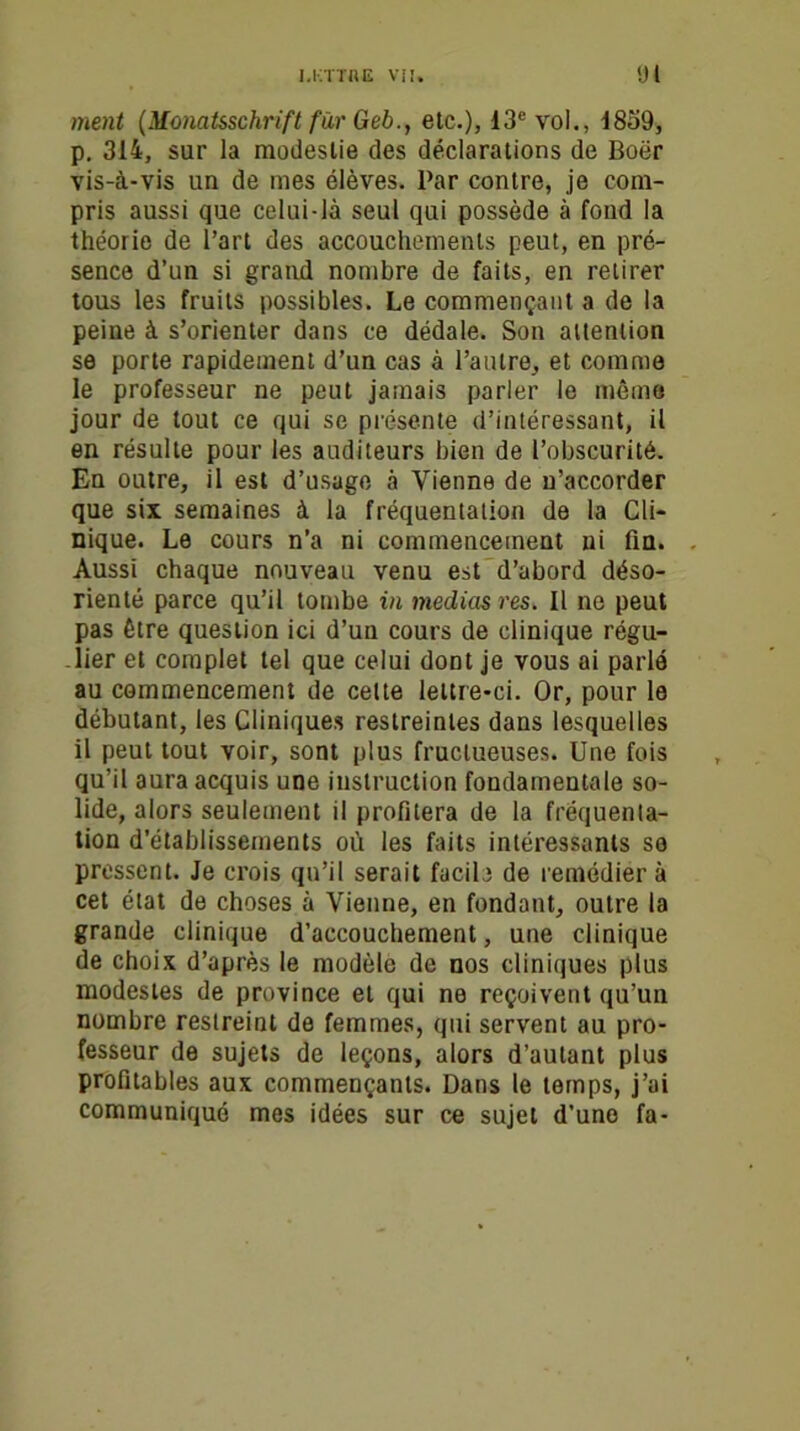 ment (Monat&schrift far tieb., etc.), 13e vol., 1859, p. 314, sur la modestie des déclarations de Boër vis-à-vis un de mes élèves. Par contre, je com- pris aussi que celui-là seul qui possède à fond la théorie de l’art des accouchements peut, en pré- sence d’un si grand nombre de faits, en retirer tous les fruits possibles. Le commençant a de la peine à s’orienter dans ce dédale. Son attention se porte rapidement d’un cas à l’autre, et comme le professeur ne peut jamais parler le même jour de tout ce qui se présente d’intéressant, il en résulte pour les auditeurs bien de l’obscurité. En outre, il est d’usage à Vienne de n’accorder que six semaines à la fréquentation de la Cli- nique. Le cours n’a ni commencement ni fin. Aussi chaque nouveau venu est d’abord déso- rienté parce qu’il tombe in médias res. Il ne peut pas être question ici d’un cours de clinique régu- lier et complet tel que celui dont je vous ai parlé au commencement de celte lettre-ci. Or, pour le débutant, les Cliniques restreintes dans lesquelles il peut tout voir, sont plus fructueuses. Une fois qu’il aura acquis une instruction fondamentale so- lide, alors seulement il profitera de la fréquenta- tion d’établissements où les faits intéressants so pressent. Je crois qu’il serait facile de remédier à cet état de choses à Vienne, en fondant, outre la grande clinique d’accouchement, une clinique de choix d’après le modèle de nos cliniques plus modestes de province et qui ne reçoivent qu’un nombre restreint de femmes, qui servent au pro- fesseur de sujets de leçons, alors d’autant plus profitables aux commençants. Dans le temps, j’ai communiqué mes idées sur ce sujet d’une fa-