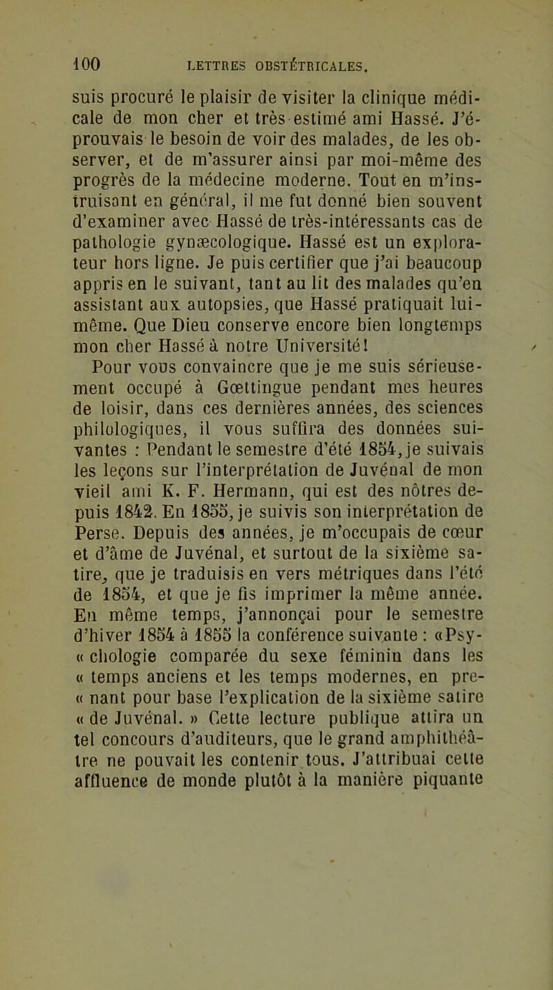 suis procuré le plaisir de visiter la clinique médi- cale de mon cher et très estimé ami Hassé. J’é- prouvais le besoin de voir des malades, de les ob- server, et de m’assurer ainsi par moi-même des progrès de la médecine moderne. Tout en m’ins- truisant en général, il me fut donné bien souvent d’examiner avec Hassé de très-intéressants cas de pathologie gynæcologique. Hassé est un explora- teur hors ligne. Je puis certifier que j’ai beaucoup appris en le suivant, tan t au lit des malades qu’en assistant aux autopsies, que Hassé pratiquait lui- même. Que Dieu conserve encore bien longtemps mon cher Hassé à notre Université! Pour vous convaincre que je me suis sérieuse- ment occupé à Gœttingue pendant mes heures de loisir, dans ces dernières années, des sciences philologiques, il vous suffira des données sui- vantes : Pendant le semestre d’été 1854, je suivais les leçons sur l’interprétation de Juvénal de mon vieil ami K. F. Hermann, qui est des nôtres de- puis 1842. En 1855, je suivis son interprétation de Perse. Depuis des années, je m’occupais de cœur et d’âme de Juvénal, et surtout de la sixième sa- tire, que je traduisis en vers métriques dans l’été de 1854, et que je fis imprimer la même année. En même temps, j’annonçai pour le semestre d’hiver 1854 à 1855 la conférence suivante : «Psy- « chologie comparée du sexe féminin dans les « temps anciens et les temps modernes, en pre- u nant pour base l’explication de la sixième satire « de Juvénal. » Cette lecture publique attira un tel concours d’auditeurs, que le grand amphithéâ- tre ne pouvait les contenir tous. J’attribuai celte affluence de monde plutôt à la manière piquante