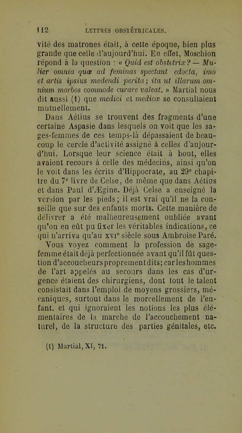 vité des matrones était, à cette époque, bien pins grande que celle d’aujourd’hui. En effet, Moschion répond à la question : « Quid est obstetnx? — Mu- lier omnia quœ ad feminas spectant edoda, imo et artis ipsius medendi perita ; ita ut illarum om- nium morbos commode curare valeat. » Martial nous dit aussi (1) que medici et medicæ se consultaient mutuellement. Dans Aétius se trouvent des fragments d’une certaine Aspasie dans lesquels on voit que les sa- ges-femmes de ces temps-là dépassaient de beau- coup le cercle d’activité assigné à celles d’aujour- d’hui. Lorsque leur science était à bout, elles avaient recours à celle des médecins, ainsi qu’on le voit dans les écrits d’Hippocrate, au 29° chapi- tre du 7e livre de Celse, de même que dans Aétius et dans Paul d’Ægine. Déjà Celse a enseigné la version par les pieds; il est vrai qu’il ne la con- seille que sur des enfants morts. Cette manière de délivrer a élé malheureusement oubliée avant qu’on en eût pu fixer les véritables indications, ce qui n’arriva qu’au xvie siècle sous Ambroise Paré. Vous voyez comment la profession de sage- femme était déjà perfectionnée avant qu’il fût ques- tion d’accoucheursproprementdits; caries hommes de l’art appelés au secours dans les cas d’ur- gence étaient des chirurgiens, dont tout le talent consistait dans l’emploi de moyens grossiers, mé- caniques, surtout dans le morcellement de l’en- fant, et qui ignoraient les notions les plus élé- mentaires de la marche de l’accouchement na- turel, de la structure des parties génitales, etc. (1) Martial, XI, 71.