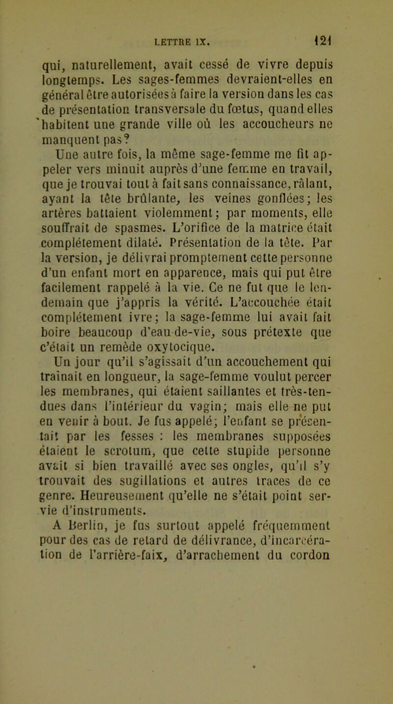 qui, naturellement, avait cessé de vivre depuis longtemps. Les sages-femmes devraient-elles en général être autorisées à faire la version dans les cas de présentation transversale du fœtus, quand elles 'habitent une grande ville où les accoucheurs ne manquent pas? Une autre fois, la même sage-femme me fit ap- peler vers minuit auprès d'une femme en travail, que je trouvai tout à fait sans connaissance, râlant, ayant la tête brûlante, les veines gonflées; les artères battaient violemment; par moments, elle souffrait de spasmes. L’orifice de la matrice était complètement dilaté. Présentation de la tète. Par la version, je délivrai promptement cette personne d’un enfant mort en apparence, mais qui put être facilement rappelé à la vie. Ce ne fut que le len- demain que j’appris la vérité. L’accouchée était complètement ivre; la sage-femme lui avait fait boire beaucoup d’eau de-vie, sous prétexte que c’était un remède oxytocique. Un jour qu’il s’agissait d’un accouchement qui traînait en longueur, la sage-femme voulut percer les membranes, qui étaient saillantes et très-ten- dues dans l’intérieur du vagin; mais elle ne put en venir à bout. Je fus appelé; l’enfant se présen- tait par les fesses : les membranes supposées étaient le scrotum, que cette stupide personne avait si bien travaillé avec ses ongles, qu’il s’y trouvait des sugillations et autres traces de ce genre. Heureusement qu’elle ne s’était point ser- vie d’instruments. A Berlin, je fus surtout appelé fréquemment pour des cas de retard de délivrance, d’incarcéra- tion de l’arrière-faix, d’arrachement du cordon
