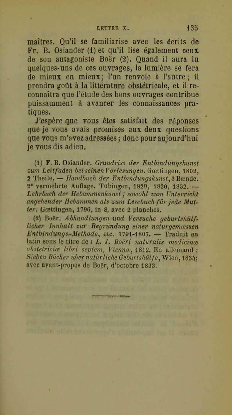 maîtres. Qu’il se familiarise avec les écrits de Fr. B. Osiander (1) et qu’il lise également ceux de son antagoniste Boër (2). Quand il aura lu quelques-uns de ces ouvrages, la lumière se fera de mieux en mieux; l’un renvoie à l’autre; il prondra goût à la littérature obstétricale, et il re- connaîtra que l’étude des bons ouvrages contribue puissamment à avancer les connaissances pra- tiques. J’espère que vous êtes satisfait des réponses que je vous avais promises aux deux questions que vous m’avez adressées ; donc pour aujourd’hui je vous dis adieu. (1) F. B. Osiander. Grundriss der Entbindungskunst zum Leitfaden beiseinen Vorlesungen. Gœttingen, 1802, 2 Theile.— Handbuch der Entbindungskunst, Z Bænde. 2* vermehrte Auflage. Tübingen, 1829, 1830, 1832. — Lehrbuch der Hebammenkunst ; sowohl zum Unterricht angehender Hebammen als zum Lesebuch fürjede Mut- ter. Gœttingen, 1796, in 8, avec 2 planches. (2) Boër. Abhandlungen und Versuche geburtshülf- licher Jnnha.lt zur Degründung einer naturgemœssen Entbindungs-Methode, etc. 1791-1807. — Traduit en latin sous le titre de : L. J. Boêri naturalis médicinal obslelriciœ libri septem, Viennæ, 1812. En allemand : Sieben Bûcher über nalürliche Geburtshülfe, Wien, 1834; avec avant-propos de Boër, d’octobre 1833.