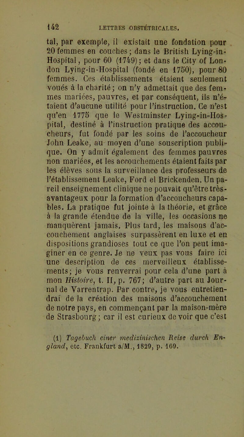 tal, par exemple, il existait une fondation pour 20femmes en couches; dans le British Lying-in- Hospital, pour 60 (1749); et dans le City of Lon- don Lying-in-Hospital (fondé en 1750), pour 80 femmes. Ces établissements étaient seulement voués à la charité; on n’y admettait que des fem- mes mariées, pauvres, et par conséquent, ils n’é- taient d’aucune utilité pour l’instruction. Ce n’est qu’en 1775 que le Westminster Lying-in-Hos- pital, destiné à l’instruction pratique des accou- cheurs, fut fondé par les soins de l’accoucheur John Leake, au moyen d’une souscription publi- que. On y admit également des femmes pauvres non mariées, et les accouchements étaient faits par les élèves sous la surveillance des professeurs de l’établissement Leake, Ford el Brickenden. Un pa- reil enseignement clinique ne pouvait qu’être très- avantageux pour la formation d’accoucheurs capa- bles. La pratique fut jointe à la théorie, et grâce à la grande étendue de la ville, les occasions ne manquèrent jamais. Plus tard, les maisons d’ac- couchement anglaises surpassèrent en luxe et en dispositions grandioses tout ce que l’on peut ima- giner en ce genre. Je ne veux pas vous faire ici une description de ces merveilleux établisse- ments; je vous renverrai pour cela d’une part à mon Histoire, t. II, p. 767; d’autre part au Jour- nal de Varrentrap. Par contre, je vous entretien- drai de la création des maisons d’accouchement de notre pays, en commençant par la maison-mère de Strasbourg ; car il est curieux de voir que c’est (1) Tagebucli einer medizinischen Reise durch En- gland, etc. Frankfurt a/M., 1829, p. 169.