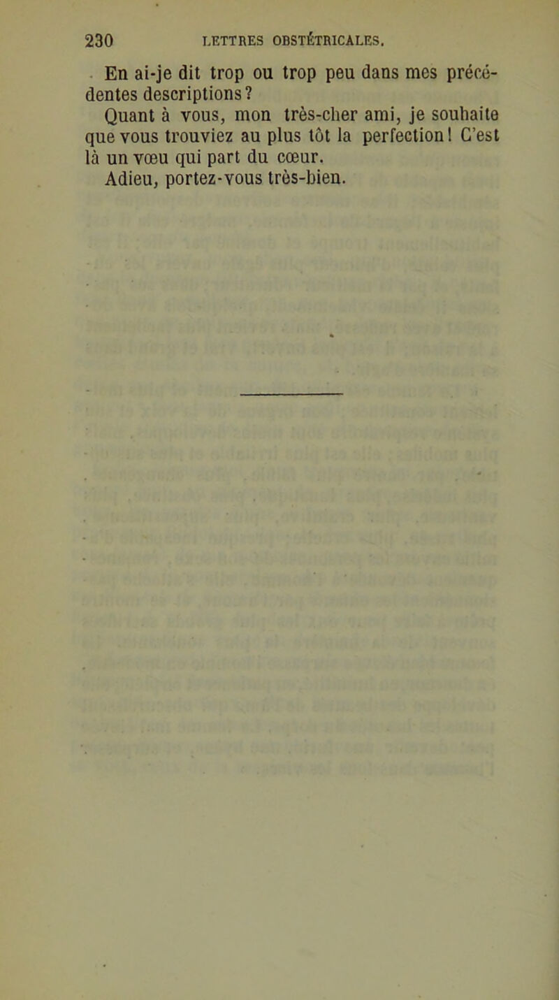 En ai-je dit trop ou trop peu dans mes précé- dentes descriptions? Quant à vous, mon très-cher ami, je souhaite que vous trouviez au plus tôt la perfection ! C’est là un vœu qui part du cœur. Adieu, portez-vous très-bien.