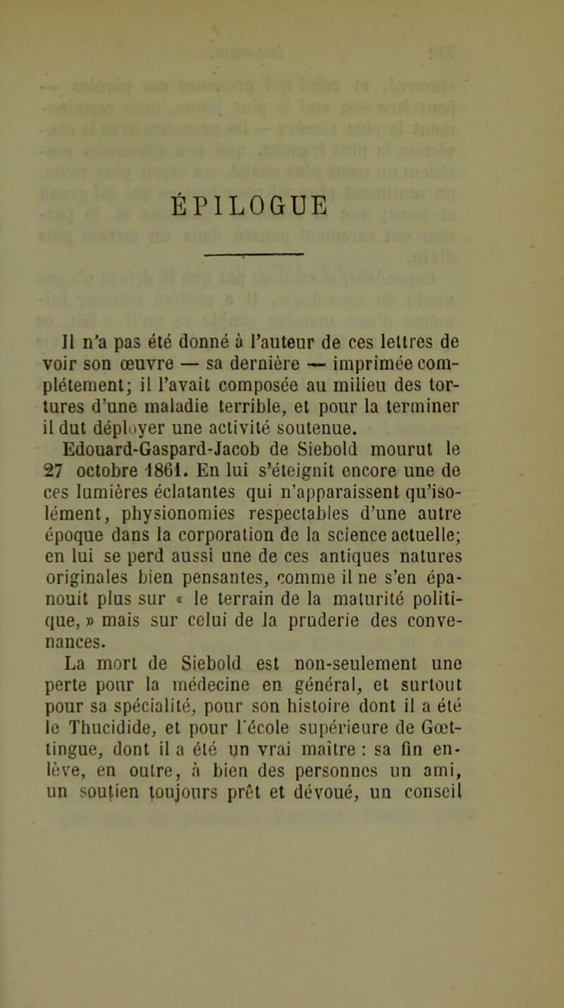ÉPILOGUE Il n’a pas été donné à l’auteur de ces lettres de voir son œuvre — sa dernière — imprimée com- plètement; il l’avait composée au milieu des tor- tures d’une maladie terrible, et pour la terminer il dut déployer une activité soutenue. Edouard-Gaspard-Jacob de Siebold mourut le 27 octobre 1861. En lui s’éteignit encore une de ces lumières éclatantes qui n’apparaissent qu’iso- lément, physionomies respectables d’une autre époque dans la corporation de la science actuelle; en lui se perd aussi une de ces antiques natures originales bien pensantes, comme il ne s’en épa- nouit plus sur * le terrain de la maturité politi- que, » mais sur celui de la pruderie des conve- nances. La mort de Siebold est non-seulement une perte pour la médecine en général, et surtout pour sa spécialité, pour son histoire dont il a été le Thucidide, et pour l'école supérieure de Gœt- tingue, dont il a été un vrai maître : sa fin en- lève, en outre, à bien des personnes un ami, un soutien toujours prêt et dévoué, un conseil