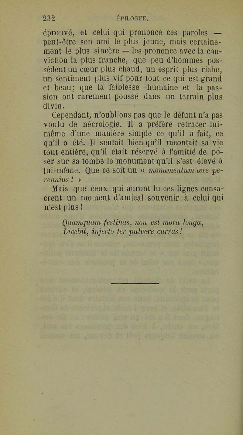 éprouvé, et celui qui prononce ces paroles — peut-être son ami le plus jeune, mais certaine- ment le plus sincère.— les prononce avec la con- viction la plus franche, que peu d’hommes pos- sèdent un cœur plus chaud, un esprit plus riche, un sentiment plus vif pour tout ce qui est graud et beau; que la faiblesse humaine et la pas- sion ont rarement poussé dans un terrain plus divin. Cependant, n’oublions pas que le défunt n’a pas voulu de nécrologie. Il a préféré retracer lui- même d’une mauière simple ce qu’il a fait, ce qu’il a été. Il sentait bien qu’il racontait sa vie tout entière, qu’il était réservé à l’amitié de po- ser sur sa tombe le monument qu’il s'est élevé à lui-même. Que ce soit un « monumentum cere pe- rennius ! » Mais que ceux qui auront lu ces lignes consa- crent un moment d’amical souvenir à celui qui n’est plus ! Quamquam festvias, non est mora Jonga, Licebit, injecto ter pulvere curras !
