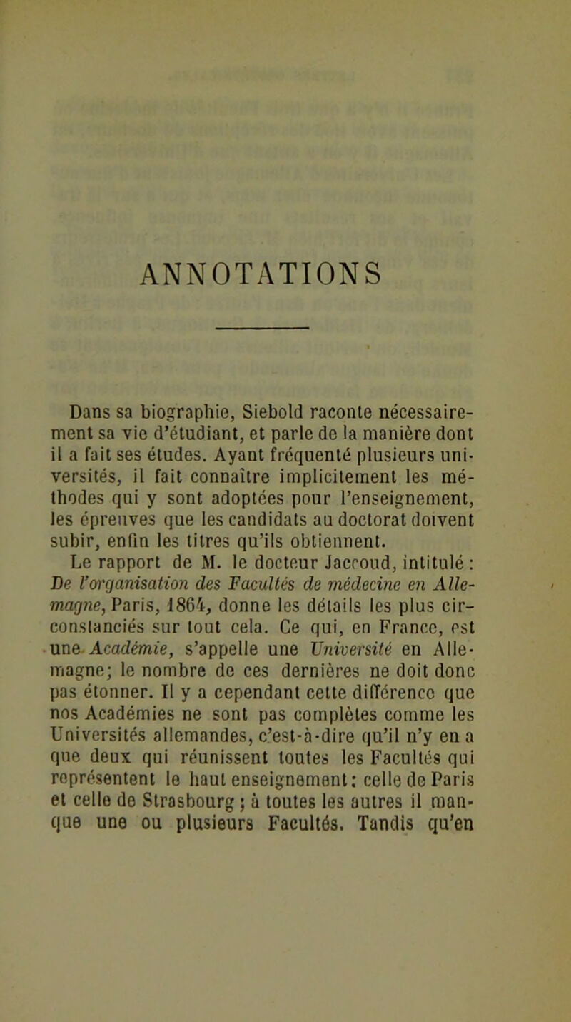 ANNOTATIONS Dans sa biographie, Siebold raconte nécessaire- ment sa vie d’étudiant, et parle de la manière dont il a fait ses éludes. Ayant fréquenté plusieurs uni- versités, il fait connaître implicitement les mé- thodes qui y sont adoptées pour l’enseignement, les épreuves que les candidats au doctorat doivent subir, enfin les titres qu’ils obtiennent. Le rapport de M. le docteur Jaccoud, intitulé : De l’organisation des Facultés de médecine en Alle- magne, Paris, 1864, donne les détails les plus cir- constanciés sur tout cela. Ce qui, en France, est une Académie, s’appelle une Université en Alle- magne; le nombre de ces dernières ne doit donc pas étonner. Il y a cependant cette diiïérenco que nos Académies ne sont pas complètes comme les Universités allemandes, c’est-à-dire qu’il n’y en a que deux qui réunissent toutes les Facultés qui représentent le haut enseignement: celle de Paris et celle de Strasbourg ; à toutes les autres il man- que une ou plusieurs Facultés. Tandis qu’en