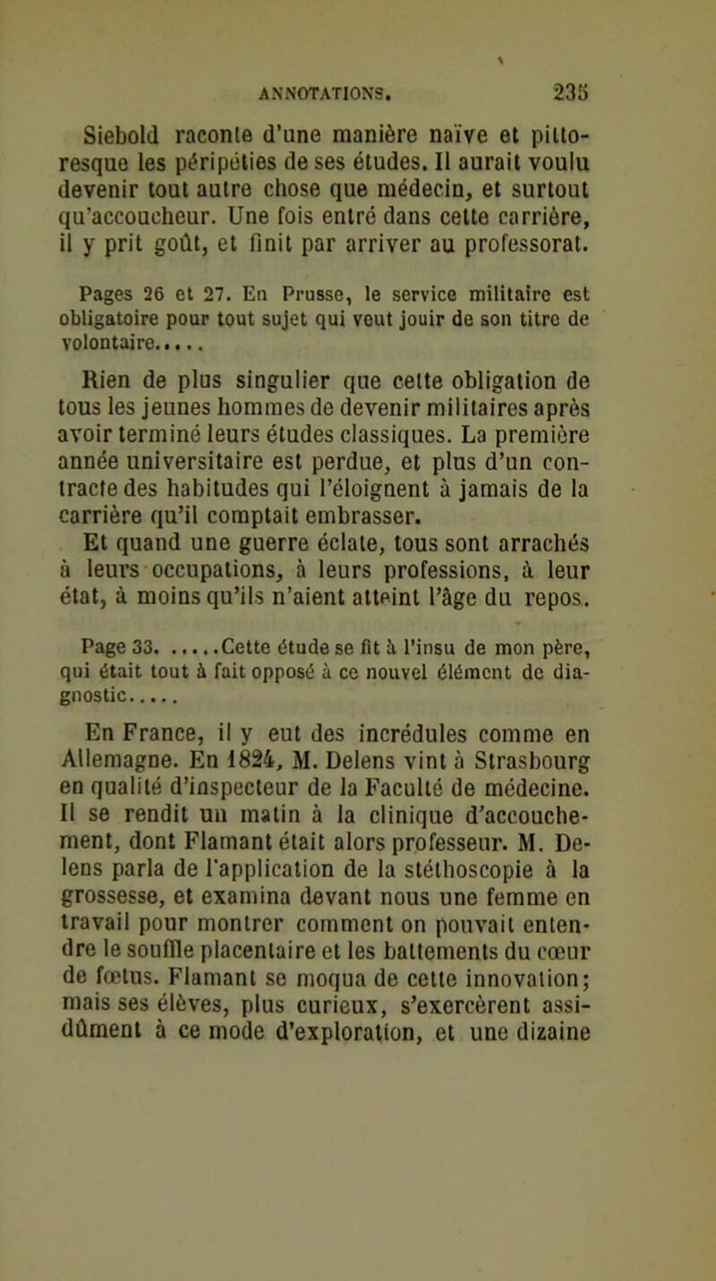 Siebold raconte d’une manière naïve et pitto- resque les péripéties de ses études. Il aurait voulu devenir tout autre chose que médecin, et surtout qu’accoucheur. Une fois entré dans cette carrière, il y prit goût, et finit par arriver au professorat. Pages 26 et 27. En Prusse, le service militaire est obligatoire pour tout sujet qui veut jouir de son titre de volontaire Rien de plus singulier que cette obligation de tous les jeunes hommes de devenir militaires après avoir terminé leurs études classiques. La première année universitaire est perdue, et plus d’un con- tracte des habitudes qui l’éloignent à jamais de la carrière qu’il comptait embrasser. Et quand une guerre éclate, tous sont arrachés à leurs occupations, à leurs professions, à leur état, à moins qu’ils n’aient atteint l’âge du repos. Page 33 Cette étude se fit à l’insu de mon père, qui était tout à fait opposé à ce nouvel élément de dia- gnostic En France, il y eut des incrédules comme en Allemagne. En 1824, M. Delens vint à Strasbourg en qualité d’inspecteur de la Faculté de médecine. Il se rendit un matin à la clinique d’accouche- ment, dont Flamant était alors professeur. M. De- lens parla de l'application de la stélhoscopie à la grossesse, et examina devant nous une femme en travail pour montrer comment on pouvait enten- dre le souffle placentaire et les battements du cœur de fœtus. Flamant se moqua de cette innovation; mais ses élèves, plus curieux, s’exercèrent assi- dûment à ce mode d’exploration, et une dizaine
