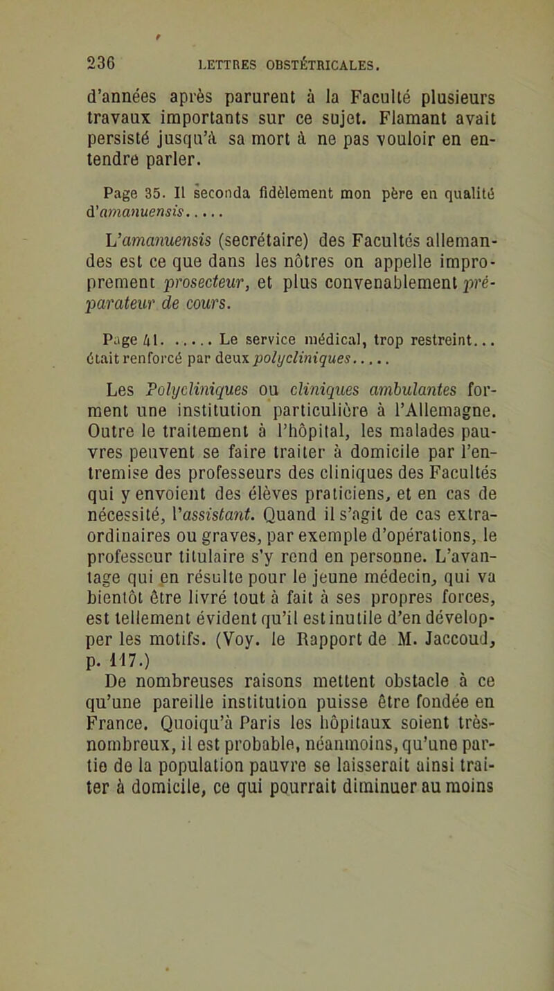 d’années après parurent à la Faculté plusieurs travaux importants sur ce sujet. Flamant avait persisté jusqu’il sa mort à ne pas vouloir en en- tendre parler. Page 35. Il seconda fidèlement mon père en qualité d’amanuensis L’amanuensis (secrétaire) des Facultés alleman- des est ce que dans les nôtres on appelle impro- prement prosecteur, et plus convenablement pré- parateur de cours. Page 41 Le service médical, trop restreint... était renforcé par deux polycliniques Les Polycliniques ou cliniques ambulantes for- ment une institution particulière à l’Allemagne. Outre le traitement à l’hôpital, les malades pau- vres peuvent se faire traiter à domicile par l’en- tremise des professeurs des cliniques des Facultés qui y envoient des élèves praticiens, et en cas de nécessité, Vassistant. Quand il s’agit de cas extra- ordinaires ou graves, par exemple d’opérations, le professeur titulaire s’y rend en personne. L’avan- tage qui en résulte pour le jeune médecin, qui va bientôt être livré tout à fait à ses propres forces, est tellement évident qu’il est inutile d’en dévelop- per les motifs. (Voy. le Rapport de M. Jaccoud, p. 117.) De nombreuses raisons mettent obstacle à ce qu’une pareille institution puisse être fondée en France. Quoiqu’à Paris les hôpitaux soient très- nombreux, il est probable, néanmoins, qu’une par- tie de la population pauvre se laisserait ainsi trai- ter à domicile, ce qui pourrait diminuer au moins