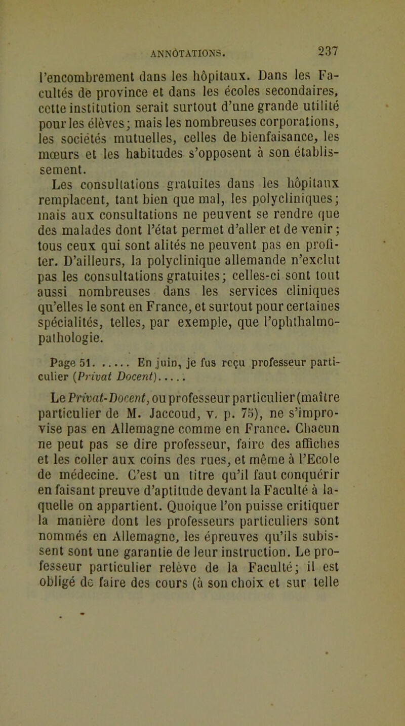 l’encombrement dans les hôpitaux. Dans les Fa- cultés de province et dans les écoles secondaires, cette institution serait surtout d’une grande utilité pour les élèves; mais les nombreuses corporations, les sociétés mutuelles, celles de bienfaisance, les mœurs et les habitudes s’opposent à son établis- sement. Les consultations gratuites dans les hôpitaux remplacent, tant bien que mal, les polycliniques; mais aux consultations ne peuvent se rendre que des malades dont l’état permet d’aller et de venir ; tous ceux qui sont alités ne peuvent pas en profi- ter. D’ailleurs, la polyclinique allemande n’exclut pas les consultations gratuites; celles-ci sont tout aussi nombreuses dans les services cliniques qu’elles le sont en France, et surtout pour certaines spécialités, telles, par exemple, que l’ophthalmo- pathologie. Page 51 En juin, je fus reçu professeur parti- culier (Privât Docent) LePrâat-DocenfjOuprofesseur particulier (maître particulier de M. Jaccoud, v. p. 75), ne s’impro- vise pas en Allemagne comme en France. Chacun ne peut pas se dire professeur, faire des affiches et les coller aux coins des rues, et même à l’Ecole de médecine. C’est un litre qu’il faut conquérir en faisant preuve d’aptitude devant la Faculté à la- quelle on appartient. Quoique l’on puisse critiquer la manière dont les professeurs particuliers sont nommés en Allemagne, les épreuves qu’ils subis- sent sont une garantie de leur instruction. Le pro- fesseur particulier relève de la Faculté; il est obligé de faire des cours (à son choix et sur telle