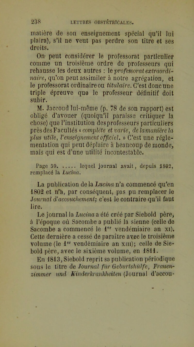 matière de son enseignement spécial qu’il lui plaira), s’il ne veut pas perdre son titre et ses droits. On- peut considérer le professorat particulier comme un troisième ordre de professeurs qui rehausse les deux autres : \& prof essorât extraordi- naire, qu’on peut assimiler à notre agrégation, et le professorat ordinaire ou titulaire. C’est donc une triple épreuve que le professeur définitif doit subir. M. Jaccoud lui-même (p. 78 de son rapport) est obligé d'avouer (quoiqu’il paraisse critiquer la chose) que l’institution des professeurs particuliers près des Facultés « complète et varie, de lamanière la plus utile, l’enseignement officiel. » C’est une régle- mentation qui peut déplaire à beaucoup de monde, mais qui est d’une utilité incontestable. Page 59 lequel journal avait, depuis 1802, remplacé la Lucina. La publication de la Lucina n’a commencé qu’en 1802 et n'h, par conséquent, pas pu remplacer le Journal d’accouchement; c’est le contraire qu’il faut lire. Le journal la Lucina a été créé par Siebold père, à l’époque où Sacombe a publié la sienne (celle de Sacombe a commencé le 1er vendémiaire an xi). Cette dernière a cessé de paraître avec le troisième volume (le 1er vendémiaire an xui); celle de Sie- bold père, avec le sixième volume, en 1811. En 1813, Siebold reprit sa publication périodique sous le titre de Journal fur Geburtshülfe, Frauen- zimmer und Kinderkrankheiten (Journal d’accou-