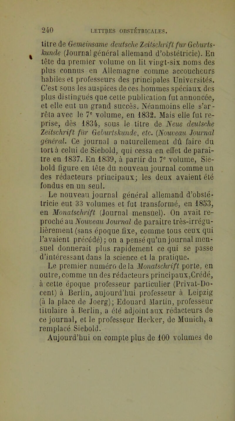 titre de Gemeinsame deutsche Zeitschrift fur Gcburts- kunde (Journal général allemand d’obslétricie). En tête du premier volume on lit vingt-six noms des plus connus en Allemagne comme accoucheurs habiles et professeurs des principales Universités. C’est sous les auspices de ces hommes spéciaux des plus distingués que cette publication fut annoncée, et elle eut un grand succès. Néanmoins elle s’ar- rêta avec le 7' volume, en 1832. Mais elle fut re- prise, dès 1834, sous le titre de Neue deutsche Zeitschrift für Geburtskunde, etc. (Nouveau Journal général. Ce journal a naturellement dû faire du tort à celui de Siebold, qui cessa en effet de paraî- tre en 1837. En 1839, à partir du 7° volume, Sie- bold ligure en tête du nouveau journal comme un des rédacteurs principaux; les deux avaient été fondus en un seul. Le nouveau journal général allemand d’obslé- tricie eut 33 volumes et fut transformé, en 1853, en Monatschrift (Journal mensuel). On avait re- proché au Nouveau Journal de paraître très-irrégu- lièrement (sans époque fixe, comme tous ceux qui l’avaient précédé); on a pensé qu’un journal men- suel donnerait plus rapidement ce qui se passe d’intéressant dans la science et la pratique. Le premier numéro delà Monatschrift porte, en outre, comme un des rédacteurs principaux,Crédé, à cette époque professeur particulier (Privat-Do- cenl) à Berlin, aujourd’hui professeur à Leipzig (à la place de Joerg); Edouard Martin, professeur titulaire à Berlin, a été adjoint aux rédacteurs de ce journal, et le professeur Hecker, de Munich, a remplacé Siebold. Aujourd’hui on compte plus de 100 volumes de