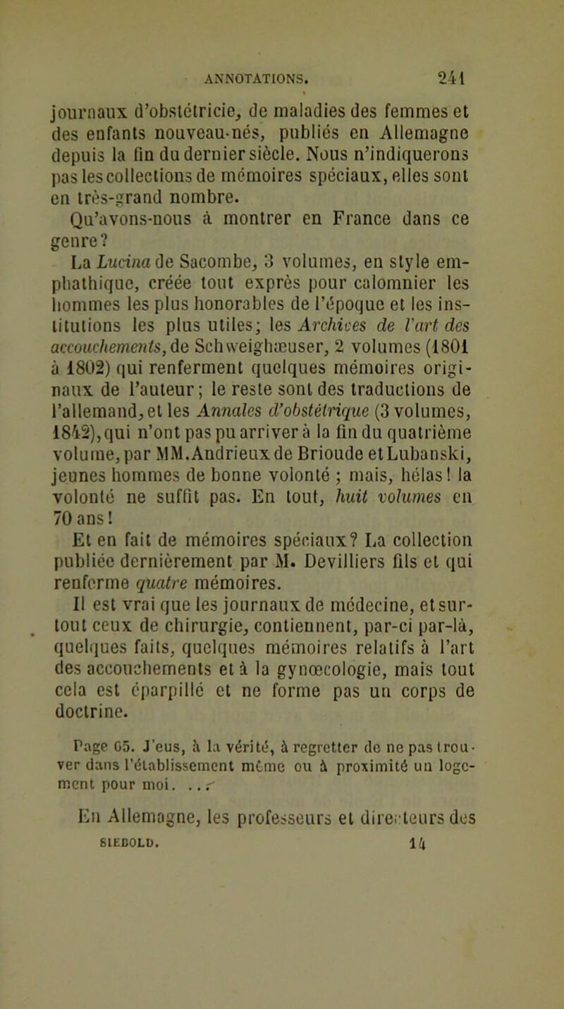 journaux d’obstétricien de maladies des femmes et des enfants nouveau-nés, publiés en Allemagne depuis la fin du dernier siècle. Nous n’indiquerons pas les collections de mémoires spéciaux, elles sont en très-grand nombre. Qu’avons-nous à montrer en France dans ce genre? LoLucinade Sacombe, 3 volumes, en style em- pbathique, créée tout exprès pour calomnier les hommes les plus honorables de l’époque et les ins- titutions les plus utiles; les Archives de l'art des accouchements, de Schweighæuser, 2 volumes (1801 à 1802) qui renferment quelques mémoires origi- naux de l’auteur; le reste sont des traductions de l’allemand, et les Annales d’obstétrique (3 volumes, 1842),qui n’ont pas pu arriver à la fin du quatrième volume, par MM.Andrieuxde Brioude etLubanslci, jeunes hommes de bonne volonté ; mais, hélas! la volonté ne suffit pas. En tout, huit volumes en 70 ans! Et en fait de mémoires spéciaux? La collection publiée dernièrement par M. DeviJliers fils et qui renferme quatre mémoires. 11 est vrai que les journaux de médecine, et sur- tout ceux de chirurgie, contiennent, par-ci par-là, quelques faits, quelques mémoires relatifs à l’art des accouchements et à la gynœcologie, mais tout cela est éparpillé et ne forme pas un corps de doctrine. Page 05. J'eus, à la vérité, à regretter de ne pas trou- ver dans l’établissement même ou à proximité un loge- ment pour moi. ..r Eu Allemagne, les professeurs et directeurs des U S1EB0LD.