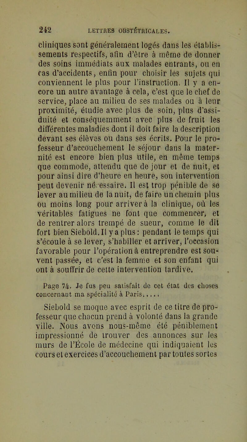 cliniques sont généralement logés dans les établis- sements respectifs, afin d’èlre à même de donner des soins immédiats aux malades entrants, ou en ras d’accidents, enfin pour choisir les sujets qui conviennent le plus pour l’instruction. Il y a en- core un autre avantage à cela, c’est que le chef de service, placé au milieu de ses malades ou à leur proximité, étudie avec plus de soin, plus d’assi- duité et conséquemment avec plus de fruit les différentes maladies dont il doit faire la description devant ses élèves ou dans ses écrits. Pour le pro- fesseur d’accouchement le séjour dans la mater- nité est encore bien plus utile, en même temps que commode, attendu que de jour et de nuit, et pour ainsi dire d’heure en heure, son intervention peut devenir nécessaire. Il est trop pénible de se lever au milieu de la nuit, de faire un chemin plus ou moins long pour arrivera la clinique, où les véritables fatigues ne font que commencer, et de rentrer alors trempé de sueur, comme le dit fort bien Siebold.il y a plus : pendant le temps qui s’écoule à se lever, s’habiller et arriver, l’occasion favorable pour l’opération à entreprendre est sou- vent passée, et c’est la femme et son enfant qui ont à souffrir de cette intervention tardive. Page 7k- Je fus peu satisfait de cet état des elioses concernant ma spécialité à Paris..... Siebold se moque avec esprit de ce titre de pro- fesseur que chacun prend à volonté dans la grande ville. Nous avons nous-même été péniblement impressionné de trouver des annonces sur les murs de l’École de médecine qui indiquaient les cours et exercices d’accouchement par toutes sortes