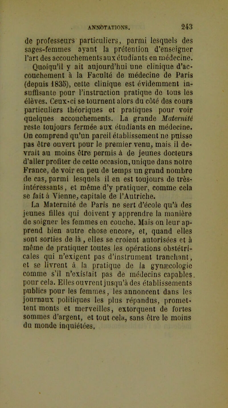 de professeurs particuliers, parmi lesquels des sages-femmes ayant la prétention d’enseigner l’art des accouchements aux étudiants eu médecine. Quoiqu’il y ait aujourd’hui une clinique d’ac- couchement à la Faculté de médecine de Paris (depuis 1835), cette clinique est évidemment in- suffisante pour l’instruction pratique do tous les élèves. Ceux-ci se tournent alors du côté des cours particuliers théoriques et pratiques pour voir quelques accouchements. La grande Maternité reste toujours fermée aux étudiants en médecine. On comprend qu’un pareil établissement ne puisse pas être ouvert pour le premier venu, mais il de- vrait au moins être permis à de jeunes docteurs d’aller profiter de cette occasion, unique dans notre France, de voir en peu de temps un grand nombre de cas, parmi lesquels il en est toujours do très- intéressants, et même d’y pratiquer, comme cela se fait à Vienne, capitale de l’Autriche. La Maternité de Paris ne sert d’école qu’à des jeunes filles qui doivent y apprendre la manière de soigner les femmes en couche. Mais on leur ap- prend bien autre chose encore, et, quand elles sont sorties de là, elles se croient autorisées et à môme de pratiquer toutes les opérations obstétri- cales qui n’exigent pas d’instrument tranchant, et se livrent à la pratique de la gynæcologie comme s’il n’existait pas de médecins capables, pour cela. Elles ouvrent jusqu’à des établissements publics pour les femmes, les annoncent dans les journaux politiques les plus répandus, promet- tent monts et merveilles, extorquent de fortes sommes d’argent, et tout cela, sans être le moins du monde inquiétées.