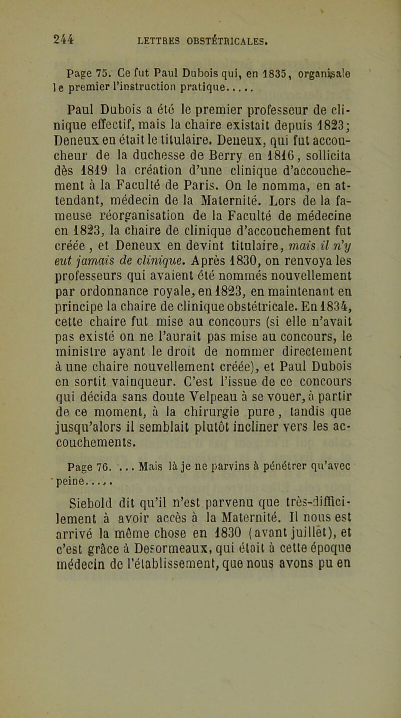Page 75. Ce fut Paul Dubois qui, en 1835, organise le premier l’instruction pratique Paul Dubois a été le premier professeur de cli- nique effectif, mais la chaire existait depuis 1823; Deneux en était le titulaire. Deneux, qui fut accou- cheur de la duchesse de Berry en 1810, sollicita dès 1819 la création d’une clinique d’accouche- ment à la Faculté de Paris. On le nomma, en at- tendant, médecin de la Maternité. Lors de la fa- meuse réorganisation de la Faculté de médecine en 1823, la chaire de clinique d’accouchement fut créée , et Deneux en devint titulaire, mais il n'y eut jamais de clinique. Après 1830, on renvoya les professeurs qui avaient été nommés nouvellement par ordonnance royale, en 1823, en maintenant en principe la chaire de clinique obstétricale. En 1834, cette chaire fut mise au concours (si elle n’avait pas existé on ne l’aurait pas mise au concours, le ministre ayant le droit de nommer directement à une chaire nouvellement créée), et Paul Dubois en sortit vainqueur. C’est l’issue de ce concours qui décida sans doute Velpeau à se vouer, à partir de ce moment, à la chirurgie pure, tandis que jusqu’alors il semblait plutôt incliner vers les ac- couchements. Page 76. ... Mais là je ne parvins à pénétrer qu’avec • peine Siebold dit qu’il n’est parvenu que très-diffici- lement à avoir accès à la Maternité. Il nous est arrivé la môme chose en 1830 (avant juillet), et c’est grâce à Desormeaux, qui était à cette époque médecin de l'établissement, que nous avons pu en
