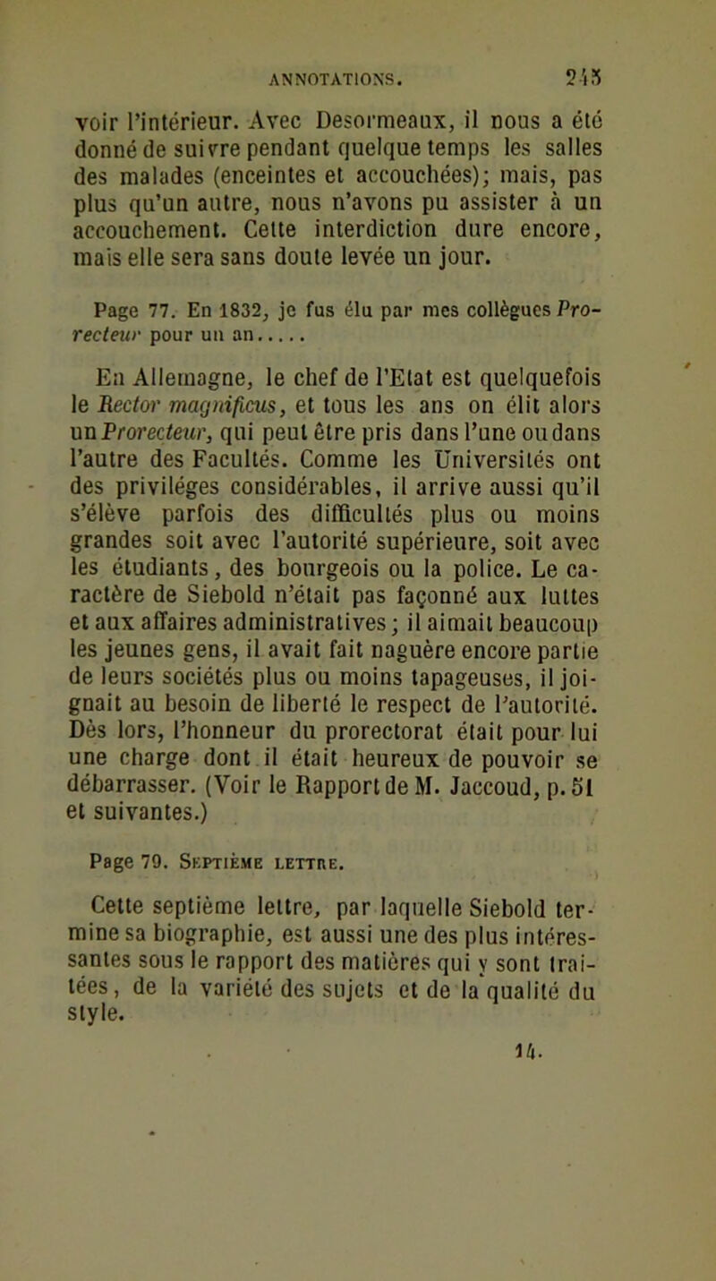 voir l’intérieur. Avec Desormeaux, il nous a été donné de suivre pendant quelque temps les salles des malades (enceintes et accouchées); mais, pas plus qu’un autre, nous n’avons pu assister à un accouchement. Cette interdiction dure encore, mais elle sera sans doute levée un jour. Page 77. En 1832, je fus élu par mes collègues Pro- recteur pour un an En Allemagne, le chef de l’Etat est quelquefois le Rector macjnificus, et tous les ans on élit alors un Prorecteur, qui peut être pris dans l’une ou dans l’autre des Facultés. Comme les Universités ont des privilèges considérables, il arrive aussi qu’il s’élève parfois des difficultés plus ou moins grandes soit avec l’autorité supérieure, soit avec les étudiants, des bourgeois ou la police. Le ca- ractère de Siebold n’était pas façonné aux luttes et aux affaires administratives ; il aimait beaucoup les jeunes gens, il avait fait naguère encore partie de leurs sociétés plus ou moins tapageuses, il joi- gnait au besoin de liberté le respect de l’autorité. Dès lors, l’honneur du prorectorat était pour lui une charge dont il était heureux de pouvoir se débarrasser. (Voir le Rapport de M. Jaccoud, p. 51 et suivantes.) Page 79. Septième lettre. Cette septième lettre, par laquelle Siebold ter- mine sa biographie, est aussi une des plus intéres- santes sous le rapport des matières qui y sont trai- tées, de la variété des sujets et de la qualité du style. 14.
