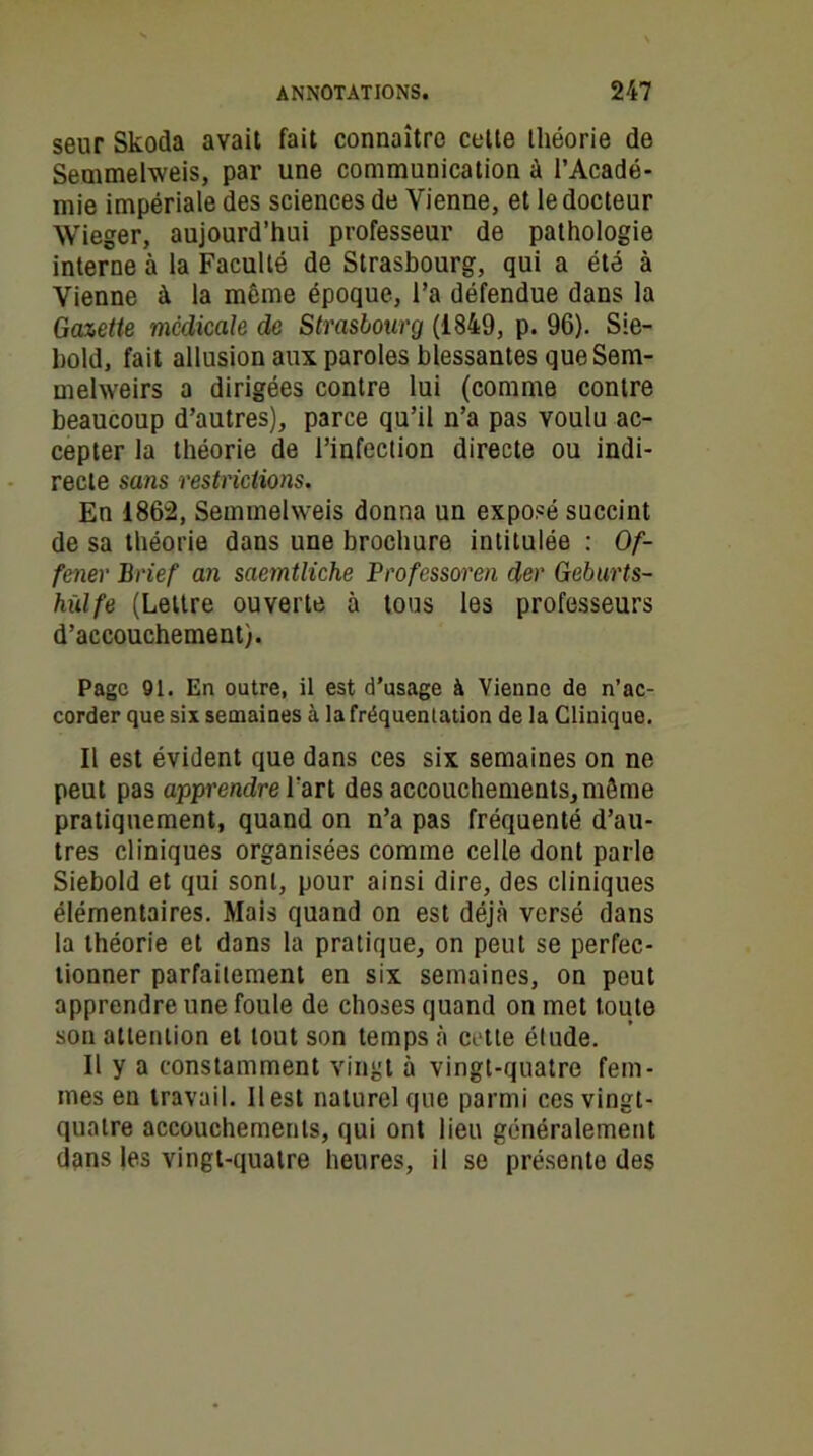 seur Skoda avait fait connaître cette théorie de Semmelweis, par une communication à l’Acadé- mie impériale des sciences de Vienne, et le docteur Wieger, aujourd’hui professeur de pathologie interne à la Faculté de Strasbourg, qui a été à Vienne à la même époque, l’a défendue dans la Gazette médicale de Strasbourg (1849, p. 96). Sie- bold, fait allusion aux paroles blessantes queSem- mehveirs a dirigées contre lui (comme contre beaucoup d’autres), parce qu’il n’a pas voulu ac- cepter la théorie de l’infection directe ou indi- recte sans restrictions. En 1862, Semmelweis donna un exposé succint de sa théorie dans une brochure intitulée : Of- fener Brief an saemtliche Professoral der Geburts- hùlfe (Lettre ouverte à tous les professeurs d’accouchement). Page 91. En outre, il est d’usage à Vienne de n’ac- corder que six semaines à la fréquentation de la Clinique. Il est évident que dans ces six semaines on ne peut pas apprendre l’art des accouchements, même pratiquement, quand on n’a pas fréquenté d’au- tres cliniques organisées comme celle dont parle Siebold et qui sont, pour ainsi dire, des cliniques élémentaires. Mais quand on est déjà versé dans la théorie et dans la pratique, on peut se perfec- tionner parfaitement en six semaines, on peut apprendre une foule de choses quand on met toute son attention et tout son temps à cette étude. Il y a constamment vingt à vingt-quatre fem- mes en travail. Il est naturel que parmi ces vingt- quatre accouchements, qui ont lieu généralement dans les vingt-quatre heures, il se présente des