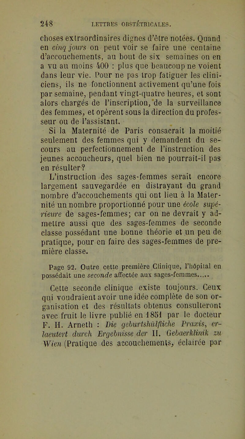 choses extraordinaires dignes d’ûtre notées. Quand en cinq jours on peut voir se faire une centaine d’accouchements, au bout de six semaines on en a vu au moins 400 : plus que beaucoup ne voient dans leur vie. Pour ne pas trop fatiguer les clini- ciens, ils ne fonctionnent activement qu’une fois par semaine, pendant vingt-quatre heures, et sont alors chargés de l’inscriptiou, de la surveillance des femmes, et opèrent sous la direction du profes- seur ou de l’assistant. Si la Maternité de Paris consacrait la moitié seulement des femmes qui y demandent du se- cours au perfectionnement de l’instruction des jeunes accoucheurs, quel bien ne pourrait-il pas en résulter? L’instruction des sages-femmes serait encore largement sauvegardée en distrayant du grand nombre d’accouchements qui ont lieu à la Mater- nité un nombre proportionné pour une école supé- rieure de sages-femmes; car on ne devrait y ad- mettre aussi que des sages-femmes de seconde classe possédant une bonne théorie et un peu de pratique, pour en faire des sages-femmes de pre- mière classe. Page 92. Outre cette première Clinique, l’iiôpital en possédait une seconde affectée aux sages-femmes Cette seconde clinique existe toujours. Ceux qui voudraient avoir une idée complète de son or- ganisation et des résultats obtenus consulteront avec fruit le livre publié en 1851 par le docteur F. H. Arneth : Die geburtshülfliche Praxis, er- laeutert durch Ergebnisse der II. Gebaerklinik zu Wien (Pratique des accouchements, éclairée par