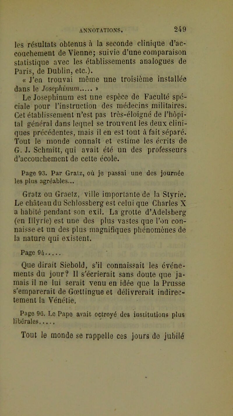les résultats obtenus à la seconde clinique d’ac- couchement devienne; suivie d’une comparaison statistique avec les établissements analogues de Paris, de Dublin, etc.). « J’en trouvai môme une troisième installée dans le Josephinum » Le Josephinum est une espèce de Faculté spé- ciale pour l’instruction des médecins militaires. Cet établissement n’est pas très-éloigné de l’hôpi- tal général dans lequel se trouvent les deux clini- ques précédentes, mais il en est tout â fait séparé. Tout le monde connaît et estime les écrits de G. J. Schmitt, qui avait été un des professeurs d’accouchement de cette école. Page 93. Par Gratz, où je passai une des journée les plus agréables... Gratz ou Graetz, ville importante de la Styrie. Le château du Schlossberg est celui que Charles X a habité pendant son exil. La grotte d’Adelsberg (en Illvrie) est une des plus vastes que l’on con- naisse et un des plus magnifiques phénomènes de la nature qui existent. Page 9/1 Que dirait Siebold, s’il connaissait les événe- ments du jour? Il s’écrierait sans doute que ja- mais il ne lui serait venu en idée que la Prusse s’emparerait de Gœttingue et délivrerait indirec- tement la Vénétie. Page 90. Le Papo avait octroyé des institutions plus libérales Tout le monde se rappelle ces jours do jubilé