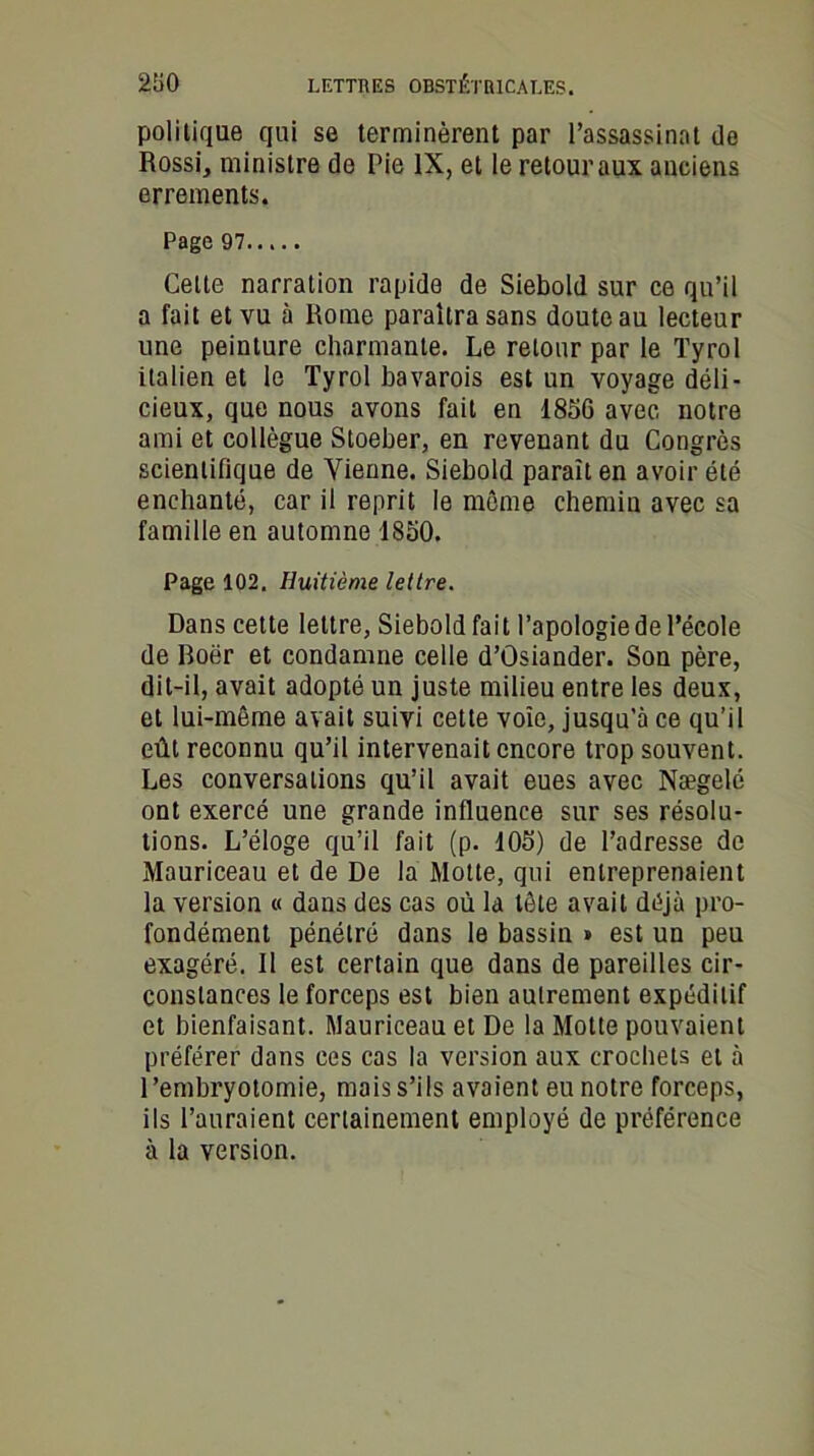 politique qui se terminèrent par l’assassinat de Rossi, ministre de Pie IX, et le retour aux anciens errements. Page 97 Celte narration rapide de Siebold sur ce qu’il a fait et vu à Rome paraîtra sans doute au lecteur une peinture charmante. Le retour par le Tyrol italien et le Tyrol bavarois est un voyage déli- cieux, que nous avons fait en 1856 avec notre ami et collègue Stoeber, en revenant du Congrès scientifique de Vienne. Siebold paraît en avoir été enchanté, car il reprit le même chemin avec sa famille en automne 1850. Page 102. Huitième lettre. Dans cette lettre, Siebold fait l’apologie de l’école de Roër et condamne celle d’ûsiander. Son père, dit-il, avait adopté un juste milieu entre les deux, et lui-même avait suivi cette voie, jusqu’à ce qu’il eût reconnu qu’il intervenait encore trop souvent. Les conversations qu’il avait eues avec Nægelé ont exercé une grande influence sur ses résolu- tions. L’éloge qu’il fait (p. 105) de l’adresse de Mauriceau et de De la Motte, qui entreprenaient la version « dans des cas où la tête avait déjà pro- fondément pénétré dans le bassin » est un peu exagéré. Il est certain que dans de pareilles cir- constances le forceps est bien autrement expéditif et bienfaisant. Mauriceau et De la Motte pouvaient préférer dans ces cas la version aux crochets et à l’embryotomie, mais s’ils avaient eu notre forceps, ils l’auraient certainement employé de préférence à la version.