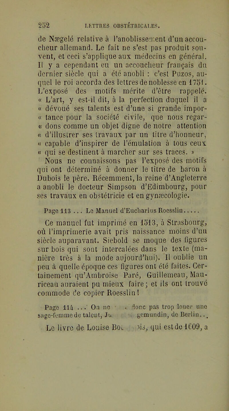 de Nægelé relative à l’anoblissement d’un accou- cheur allemand. Le fait ne s’est pas produit sou- vent, et ceci s’applique aux médecins en général. Il y a cependant eu un accoucheur français du dernier siècle qui a été anobli : c’est Puzos, au- quel le roi accorda des lettres de noblesse en 1751. L’exposé des motifs mérite d’être rappelé. « L’art, y est-il dit, à la perfection duquel il a « dévoué ses talents est d’une si grande impor- « tance pour la société civile, que nous regar- « dons comme un objet digne de notre attention « d’illustrer ses travaux par un litre d’honneur, « capable d’inspirer de l’émulation à tous ceux « qui se destinent à marcher sur ses traces. » Nous ne connaissons pas l’exposé des motifs qui ont déterminé à donner le litre de baron, à Dubois le père. Récemment, la reine d’Angleterre a anobli le docteur Simpson d’Edimbourg, pour ses travaux en obstétricie et en gynæcologie. Page 113 ... Le Manuel d’Eucliarius Roesslin Ce manuel fut imprimé en 1513, à Strasbourg, où l’imprimerie avait pris naissance moins d’un siècle auparavant. Siebold se moque des figures sur bois qui sont intercalées dans le texte (ma- nière très à la mode aujourd’hui). Il oublie un peu à quelle époque ces figures ont été faites. Cer- tainement qu’Ambroise Paré, Guillemeau, Mau- riceau auraient pu mieux faire; et ils ont trouvé commode de copier Roesslin 1 Page 114 ... On ne . donc pas trop louer une snge-femmede talent, Ju. gemundin, de Berlin... Le livre de Louise Bol ns, qui est de 1009, a