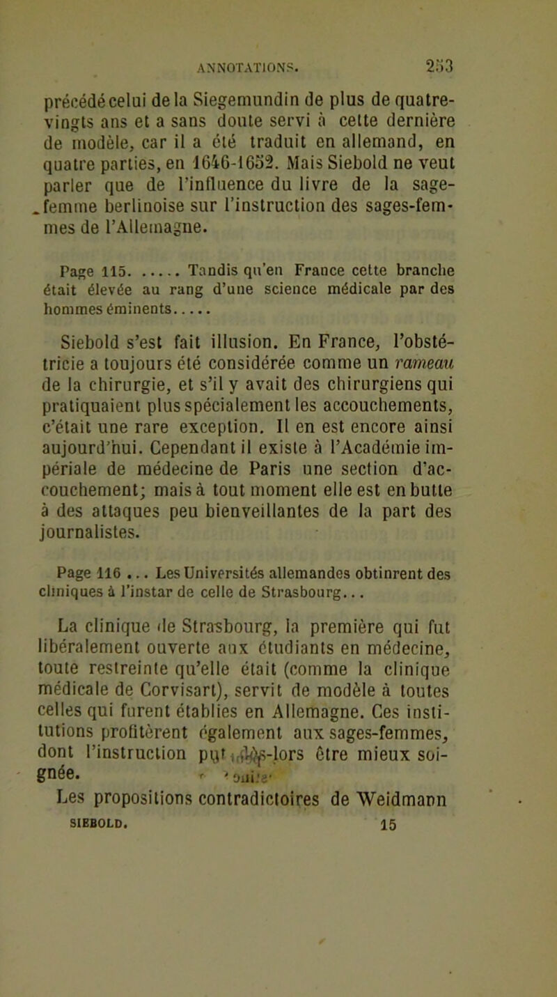 précédé celai delà Siegemundin de plus de quatre- vingts ans et a sans doute servi à cette dernière de modèle, car il a été traduit en allemand, en quatre parties, en 1646-1652. Mais Siebold ne veut parler que de l’influence du livre de la sage- . femme berlinoise sur l’instruction des sages-fem- mes de l’Allemagne. Page 115 Tandis qu’en France cette branche était élevée au rang d’une science médicale par des hommes éminents Siebold s’est fait illusion. En France, l’obsté- tricie a toujours été considérée comme un rameau de la chirurgie, et s’il y avait des chirurgiens qui pratiquaient plus spécialement les accouchements, c’était une rare exception. Il en est encore ainsi aujourd’hui. Cependant il existe à l’Académie im- périale de médecine de Paris une section d’ac- couchement; mais à tout moment elle est en butte à des attaques peu bienveillantes de la part des journalistes. Page 116 ... Les Universités allemandes obtinrent des cliniques à l’instar de celle de Strasbourg... La clinique de Strasbourg, la première qui fut libéralement ouverte aux étudiants en médecine, toute restreinte qu’elle était (comme la clinique médicale de Corvisart), servit de modèle à toutes celles qui furent établies en Allemagne. Ces insti- tutions profitèrent également aux sages-femmes, dont l’instruction pqr ^-lors être mieux soi- gnée. r . oui.'a- Les propositions contradictoires de Weidmann 15 SIEBOLD.