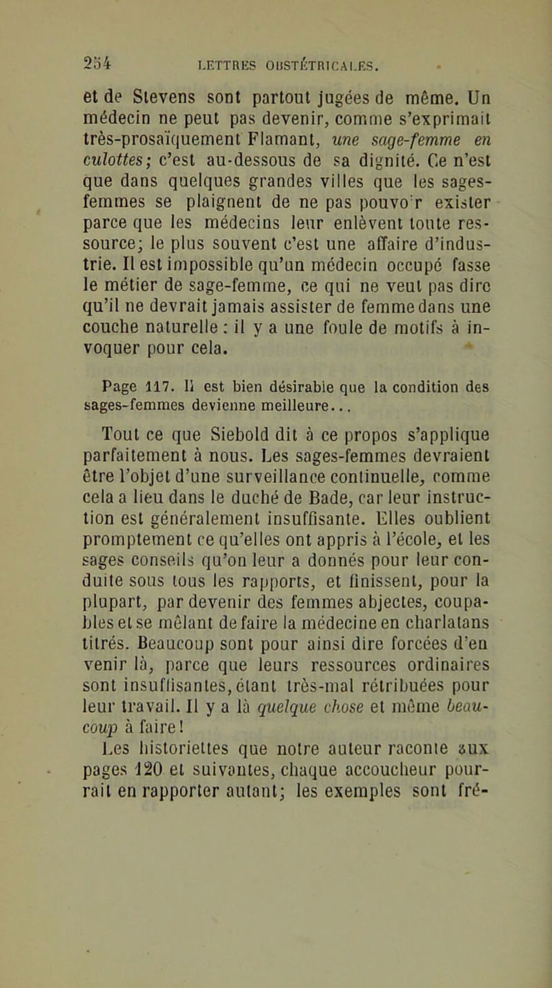 et de Sievens sont partout jugées de môme. Un médecin ne peut pas devenir, comme s’exprimait très-prosaïquement Flamant, une sage-femme en culottes; c’est au-dessous de sa dignité. Ce n’est que dans quelques grandes villes que les sages- femmes se plaignent de ne pas pouvoir exister parce que les médecins leur enlèvent toute res- source; le plus souvent c’est une affaire d’indus- trie. Il est impossible qu’un médecin occupé fasse le métier de sage-femme, ce qui ne veut pas dire qu’il ne devrait jamais assister de femme dans une couche naturelle : il y a une foule de motifs à in- voquer pour cela. Page 117. 15 est bien désirabie que la condition des sages-femmes devienne meilleure... Tout ce que Siebold dit à ce propos s’applique parfaitement à nous. Les sages-femmes devraient être l’objet d’une surveillance conlinuelle, comme cela a lieu dans le duché de Bade, car leur instruc- tion est généralement insuffisante. Elles oublient promptement ce qu’elles ont appris à l’école, et les sages conseils qu’on leur a donnés pour leur con- duite sous tous les rapports, et finissent, pour la plupart, par devenir des femmes abjectes, coupa- bles et se mêlant défaire la médecine en charlatans titrés. Beaucoup sont pour ainsi dire forcées d’en venir là, parce que leurs ressources ordinaires sont insuffisantes, étant très-mal rétribuées pour leur travail. Il y a là quelque chose et même beau- coup à faire! Les historiettes que notre auteur raconte aux pages 120 et suivantes, chaque accoucheur pour- rait en rapporter autant; les exemples sont fré-