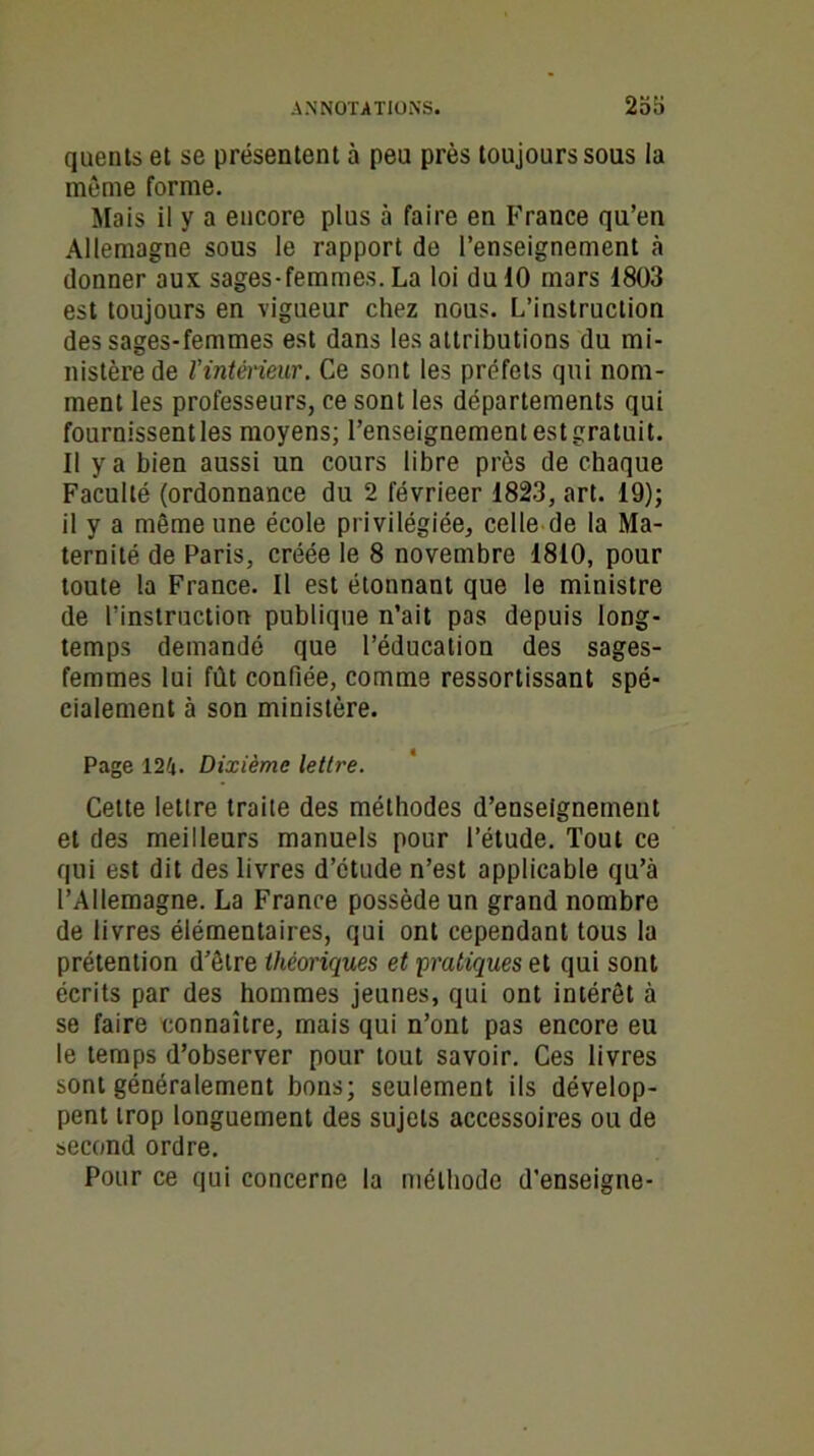 quents et se présentent à peu près toujours sous la même forme. Mais il y a encore plus à faire en France qu’en Allemagne sous le rapport de l’enseignement à donner aux sages-femmes.La loi du 10 mars 1803 est toujours en vigueur chez nous. L’instruction des sages-femmes est dans les attributions du mi- nistère de l’intérieur. Ce sont les préfets qui nom- ment les professeurs, ce sont les départements qui fournissent les moyens; l’enseignement estgratuit. il y a bien aussi un cours libre près de chaque Faculté (ordonnance du 2 févrieer 1823, art. 19); il y a même une école privilégiée, celle de la Ma- ternité de Paris, créée le 8 novembre 1810, pour toute la France. Il est étonnant que le ministre de l’instruction publique n’ait pas depuis long- temps demandé que l’éducation des sages- femmes lui fût confiée, comme ressortissant spé- cialement à son ministère. Page 124. Dixième lettre. Cette lettre traite des méthodes d’enseignement et des meilleurs manuels pour l’étude. Tout ce qui est dit des livres d’étude n’est applicable qu’à l’Allemagne. La France possède un grand nombre de livres élémentaires, qui ont cependant tous la prétention d’être théoriques et pratiques et qui sont écrits par des hommes jeunes, qui ont intérêt à se faire connaître, mais qui n’ont pas encore eu le temps d’observer pour tout savoir. Ces livres sont généralement bons; seulement ils dévelop- pent trop longuement des sujets accessoires ou de second ordre. Pour ce qui concerne la méthode d’enseigne-