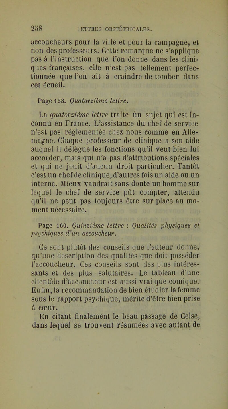 accoucheurs pour la ville el pour ia campagne, et non des professeurs. Cette remarque ne s’applique pas à l’instruction que l’on donne dans les clini- ques françaises, elle n’est pas lellement perfec- tionnée que l’on ait à craindre de tomber dans cet écueil. Page 153. Quatorzième Mire. La quatorzième lettre traite un sujet qui est in- connu en France. L’assistance du chef de service n’est pas réglementée chez nous comme en Alle- magne. Chaque professeur de clinique a son aide auquel il délègue les fonctions qu'il veut bien lui accorder, mais qui n’a pas d’attributions spéciales et qui ne jouit d’aucun droit particulier. Tantôt c’est un chef de clinique, d’autres fois un aide ou un interne. Mieux vaudrait sans doute un homme sur lequel le chef de service pût compter, attendu qu’il ne peut pas toujours être sur place au mo- ment nécessaire. Page 160. Quinzième lettre : Qualités physiques et psychiques d’un accoucheur. Ce sont plutôt des conseils que l’auteur donne, qu’une description des qualités que doit posséder l’accoucheur. Ces conseils sont des plus intéres- sants et des plus salutaires. Le tableau d’une clientèle d’acc iucheur est aussi vrai que comique. Enfin, la recommandation de bien étudier la femme sous le rapport psychique, mérite d’être bien prise à cœur. En citant finalement le beau passage de Celse, dans lequel se trouvent résumées avec autant de