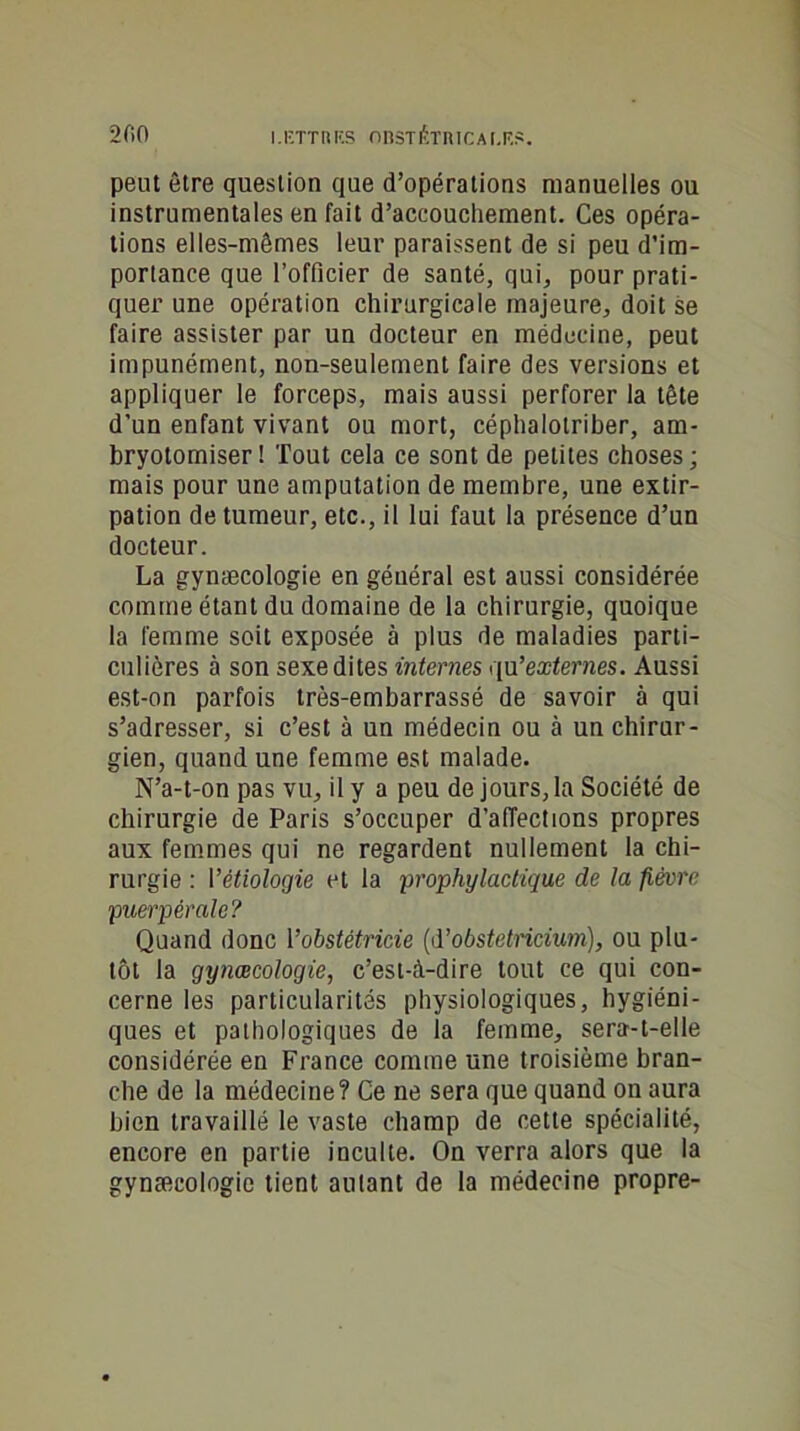 peut être question que d’opérations manuelles ou instrumentales en fait d’accouchement. Ces opéra- tions elles-mêmes leur paraissent de si peu d’im- portance que l’officier de santé, qui, pour prati- quer une opération chirurgicale majeure, doit se faire assister par un docteur en médecine, peut impunément, non-seulement faire des versions et appliquer le forceps, mais aussi perforer la tête d'un enfant vivant ou mort, céphalotriber, am- bryotomiser ! Tout cela ce sont de petites choses; mais pour une amputation de membre, une extir- pation de tumeur, etc., il lui faut la présence d’un docteur. La gynæcologie en général est aussi considérée comme étant du domaine de la chirurgie, quoique la femme soit exposée à plus de maladies parti- culières à son sexe dites internes qu'externes. Aussi est-on parfois très-embarrassé de savoir à qui s’adresser, si c’est à un médecin ou à un chirur- gien, quand une femme est malade. N’a-t-on pas vu, il y a peu de jours, la Société de chirurgie de Paris s’occuper d'affections propres aux femmes qui ne regardent nullement la chi- rurgie : 1 ’êtiologie et la prophylactique de la fièvre puerpérale? Quand donc Vobstétricie (d’obstetncium), ou plu- tôt la gynæcologie, c’est-à-dire tout ce qui con- cerne les particularités physiologiques, hygiéni- ques et pathologiques de la femme, sera-t-elle considérée en France comme une troisième bran- che de la médecine? Ce ne sera que quand on aura bien travaillé le vaste champ de cette spécialité, encore en partie inculte. On verra alors que la gynæcologic tient autant de la médecine propre-