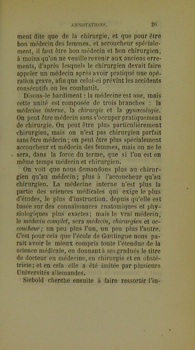 ment dite que de la chirurgie, et que pour être bon médecin des femmes, et accoucheur spéciale- ment, il faut être bon médecin et bon chirurgien, à moins qu’on ne veuille revenir aux anciens erre- ments, d’après lesquels le chirurgien devait faire appeler un médecin après avoir pratiqué une opé- ration grave, afin que celui-ci prévînt les accidents consécutifs ou les combattît. Disons-le hardiment : la médecine est une, mais cette unité est composée de trois branches : la médecine interne, la chirurgie et la gynœcologie. On peut être médecin sans s’occuper pratiquement de chirurgie. On peut être plus particulièrement chirurgien, mais on n’est pas chirurgien parfait sans être médecin; on peut être plus spécialement accoucheur et médecin des femmes, mais on ne le . sera, dans la force du terme, que si l’on est en même temps médecin et chirurgien. On voit que nous demandons plus au chirur- gien qu’au médecin; plus à l’accoucheur qu’au chirurgien. La médecine interne n’est plus la partie des sciences médicales qui exige le plus d’études, le plus d’instruction, depuis qu’elle est basée sur des connaissances anatomiques et phy- siologiques plus exactes; mais le vrai médecin, le médecin complet, sera médecin, chirurgien et ac- coucheur; un peu plus l’un, un peu plus l’autre. C’est pour cela que l’école de Gœltingue nous pa- rait avoir le mieux compris toute l’étendue de la science médicale, en donnant;! ses gradués le titre de docteur en médecine, en chirurgie et en obsté- tricie; et en cela elle a été imitée par plusieurs Universités allemandes. Siebold cherche ensuite à faire ressortir l’in-