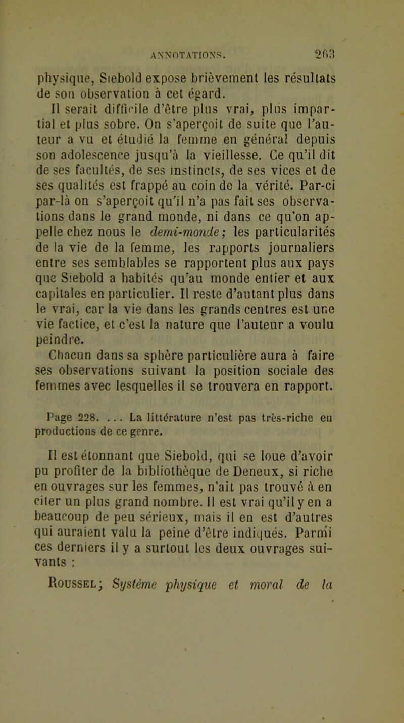 ANNOTATIONS. 2fi3 physique, Siebold expose brièvement les résultats de son observation à cet égard. Il serait difficile d’être plus vrai, plus impar- tial et plus sobre. On s’aperçoit de suite que l’au- teur a vu et étudié la femme en généra! depuis son adolescence jusqu’à la vieillesse. Ce qu’il dit de ses facultés, de ses instincts, de ses vices et de ses qualités est frappé au coin de la vérité. Par-ci par-là on s’aperçoit qu’il n’a pas fait ses observa- tions dans le grand monde, ni dans ce qu’on ap- pelle chez nous le demi-monde; les particularités de la vie de la femme, les rapports journaliers entre ses semblables se rapportent plus aux pays que Siebold a habités qu’au monde entier et aux capitales en particulier. Il reste d’autant plus dans le vrai, car la vie dans les grands centres est une vie factice, et c’est la nature que l’auteur a voulu peindre. Chacun dans sa sphère particulière aura à faire ses observations suivant la position sociale des femmes avec lesquelles il se trouvera en rapport. Page 228. ... La littérature n’est pas trfes-riche eu productions de ce genre. Il est étonnant que Siebold, qui se loue d’avoir pu profiter de la bibliothèque de Deneux, si riche en ouvrages sur les femmes, n’ait pas trouvé à en citer un plus grand nombre. Il est vrai qu’il y en a beaucoup de peu sérieux, mais il en est d’autres qui auraient valu la peine d’être indiqués. Parmi ces derniers il y a surtout les deux ouvrages sui- vants : Roussel; Système -physique et moral de la