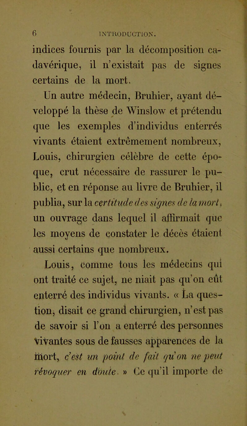 fi indices fournis par la décomposition ca- davérique, il n’existait pas de signes certains de la mort. Un autre médecin, Bruhier, ayant dé- veloppé la thèse de Winslow et prétendu que les exemples d’individus enterrés vivants étaient extrêmement nombreux, Louis, chirurgien célèbre de cette épo- que, crut nécessaire de rassurer le pu- blic, et en réponse au livre de Bruhier, il publia, sur la certitude des signes de la mort, un ouvrage dans lequel il affirmait que les moyens de constater le décès étaient aussi certains que nombreux. Louis, comme tous les médecins qui ont traité ce sujet, ne niait pas qu'on eût enterré des individus vivants. « La ques- tion, disait ce grand chirurgien, n’est pas de savoir si l’on a enterré des personnes Vivantes sous de fausses apparences de la mort, c’est un point de fait qu'on ne peut révoquer en doute. » Ce qu'il importe de