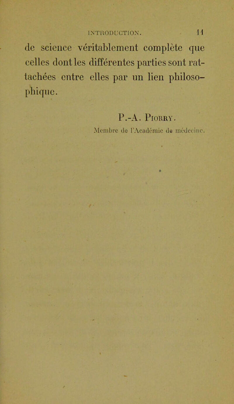 de science véritablement complète que celles dont les différentes parties sont rat- tachées entre elles par un lien philoso- phique. P.-A. Piorry. Membre de l’Académie de médecine.