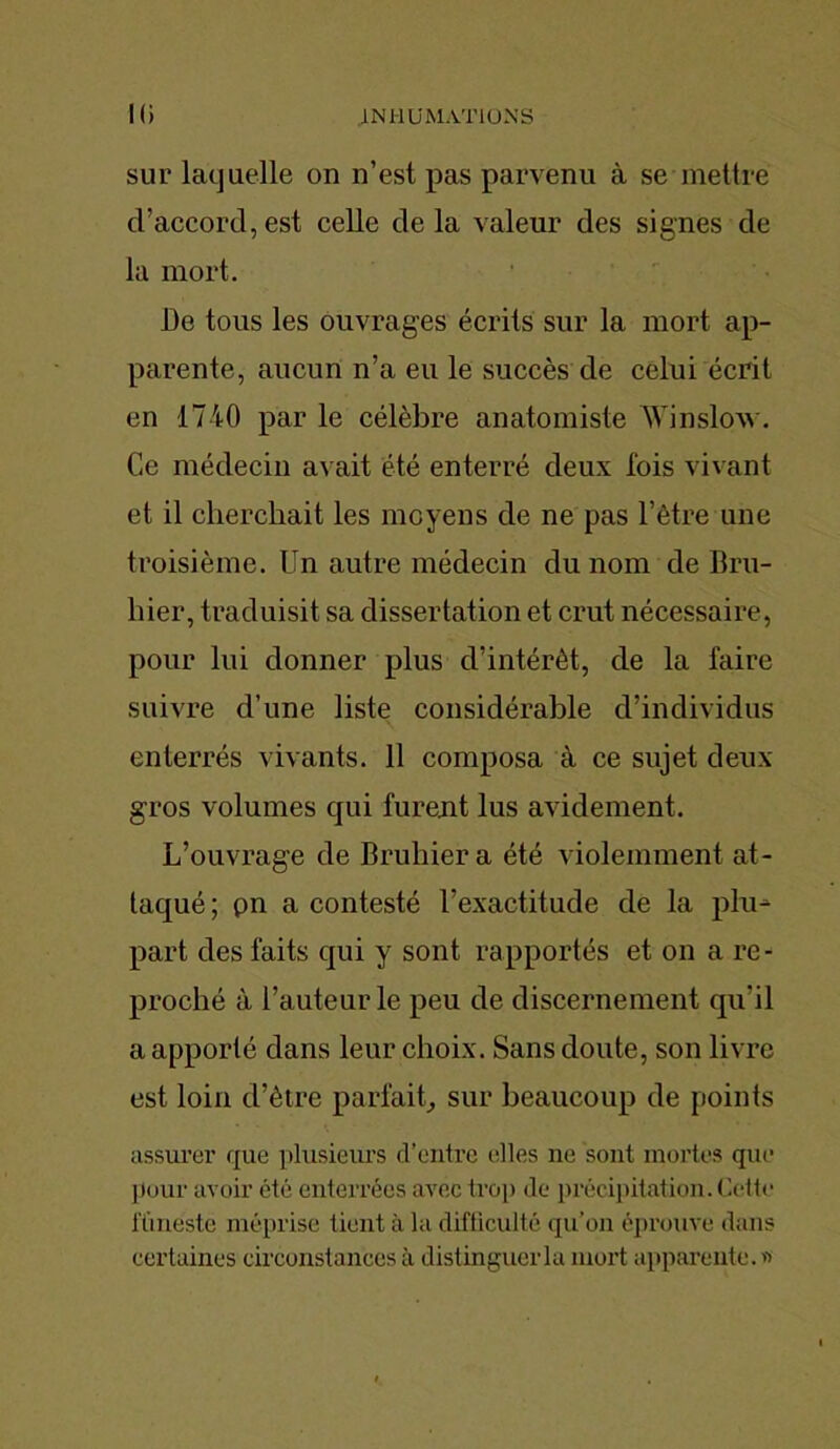 sur laquelle on n’est pas parvenu à se mettre d’accord, est celle de la valeur des signes de la mort. De tous les ouvrages écrits sur la mort ap- parente, aucun n’a eu le succès de celui écrit en 1740 par le célèbre anatomiste Win slow. Ce médecin avait été enterré deux fois vivant et il cherchait les moyens de ne pas l’être une troisième. Un autre médecin du nom de Bru- hier, traduisit sa dissertation et crut nécessaire, pour lui donner plus d’intérêt, de la faire suivre d’une liste considérable d’individus enterrés vivants. 11 composa à ce sujet deux gros volumes qui furent lus avidement. L’ouvrage de Bruhiera été violemment at- taqué ; pn a contesté l’exactitude de la plu- part des faits qui y sont rapportés et on a re- proché à l’auteur le peu de discernement qu'il a apporté dans leur choix. Sans doute, son livre est loin d’être parfait, sur beaucoup de points assurer que plusieurs d’entre elles ne sont mortes que pour avoir été enterrées avec trop de précipitation. Cette füneste méprise tient à la difficulté qu’on éprouve dans certaines circonstances à distinguer la mort apparente. «