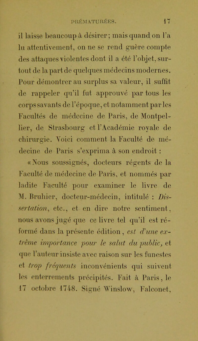 il laisse beaucoup à désirer; mais quand on l’a lu attentivement, on ne se rend guère compte des attaques violentes dont il a été l’objet, sur- tout de la part de quelques médecins modernes. Pour démontrer au surplus sa valeur, il suffît de rappeler qu’il fut approuvé par tous les corps savants de l’époque, et notamment parles Facultés de médecine de Paris, de Montpel- lier, de Strasbourg et l’Académie royale de chirurgie. Yoici comment la Faculté de mé- decine de Paris s’exprima à son endroit : «Nous soussignés, docteurs régents de la Faculté de médecine de Paris, et nommés par ladite Faculté pour examiner le livre de M. Bruhier, docteur-médecin, intitulé : Dis- sertation, etc., et en dire notre sentiment, nous avons jugé que ce livre tel qu’il est ré- formé dans la présente édition , est rl’une ex- trême importance pour le salut du public, et que l’auteur insiste avec raison sur les funestes et trop fréquents inconvénients qui suivent les enterrements précipités. Fait à Paris, le 17 octobre 1748. Signé Winslow, Falconet,