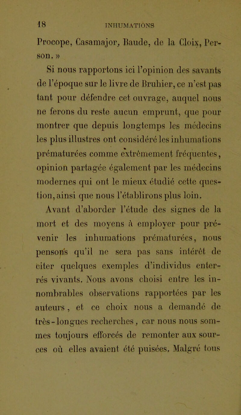 Procope, Casamajor, Itaude, de la Cloix, Per- so n. » Si nous rapportons ici l’opinion des savants de l’époque sur le livre de Bruiner, ce n’est pas tant pour défendre cet ouvrage, auquel nous ne ferons du reste aucun emprunt, que pour montrer que depuis longtemps les médecins les plus illustres ont considéré les inhumations prématurées comme extrêmement fréquentes, opinion partagée également par les médecins modernes qui ont le mieux étudié cette ques- tion, ainsi que nous l’établirons plus loin. Avant d’aborder l’étude des signes de la mort et des moyens à employer pour pré- venir les inhumations prématurées, nous pen soifs qu’il ne sera pas sans intérêt de Citer quelques exemples d’individus enter- rés vivants. Nous avons choisi entre les in- nombrables observations rapportées par les auteurs, et ce choix nous a demandé de très-longues recherches, car nous nous som- mes toujours efforcés de remonter aux sour- ces où elles avaient été puisées. Malgré tous
