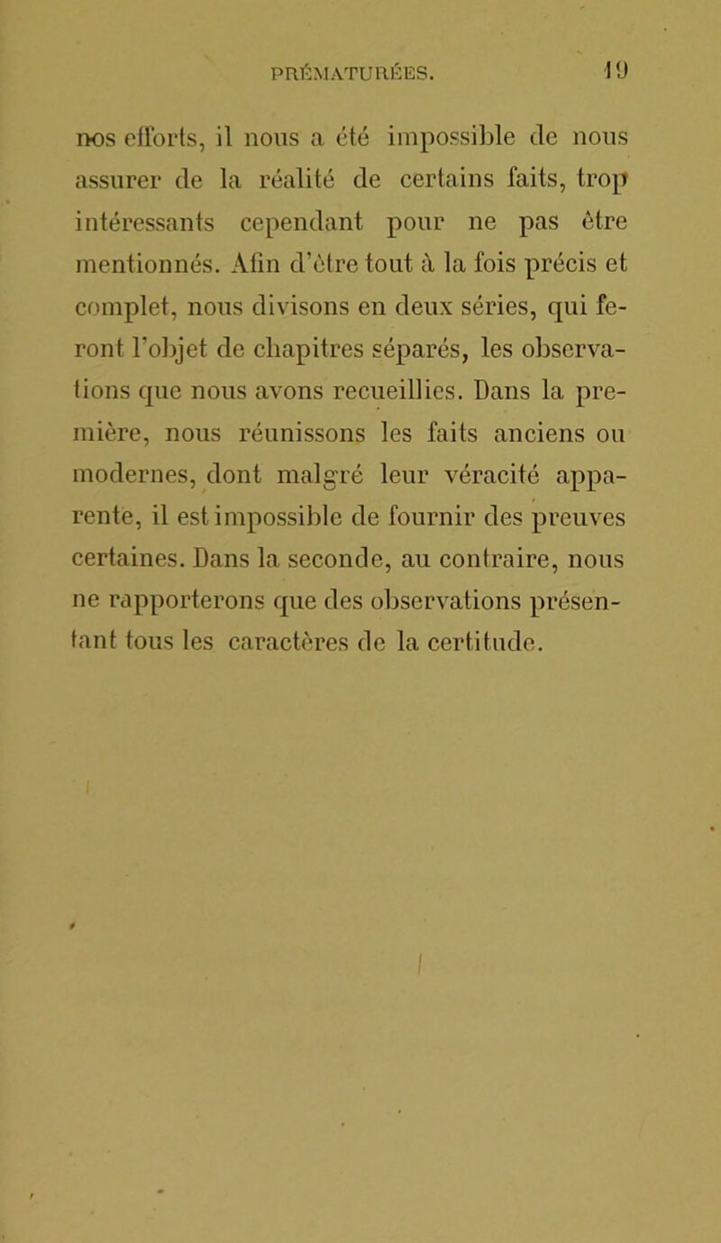 nos efforts, il nous a été impossible de nous assurer de la réalité de certains faits, trop intéressants cependant pour ne pas être mentionnés. Afin d’ètre tout à la fois précis et complet, nous divisons en deux séries, qui fe- ront l’objet de chapitres séparés, les observa- tions que nous avons recueillies. Dans la pre- mière, nous réunissons les faits anciens ou modernes, dont malgré leur véracité appa- rente, il est impossible de fournir des preuves certaines. Dans la seconde, au contraire, nous ne rapporterons que des observations présen- tant tous les caractères de la certitude.