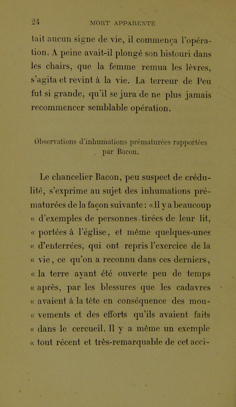 lait aucun signe de vie, il commença l’opéra- tion. A peine avait-il plongé son bistouri dans les chairs, cpie la femme remua les lèvres, s’agita et revint à la vie. La terreur de Peu lut si grande, cpi il se jura de ne plus jamais recommencer semblable opération. Observations d'inhumations prématurées rapportées par Bacon. Le chancelier Bacon, peu suspect de crédu- lité, s’exprime au sujet des inhumations pré- maturées de la façon suivante : « Il y a beaucoup « d’exemples de personnes tirées cle leur lit, « portées à l’église, et même quelques-unes « d’enterrées, qui ont repris l’exercice de la « vie, ce qu’on a reconnu dans ces derniers, « la terre ayant été ouverte peu de temps « après, par les blessures que les cadav res « avaient à la tête en conséquence des mou- « vements et des efforts qu’ils avaient faits « dans le cercueil. Il y a même un exemple a tout récent et très-remarquable de cet acci-