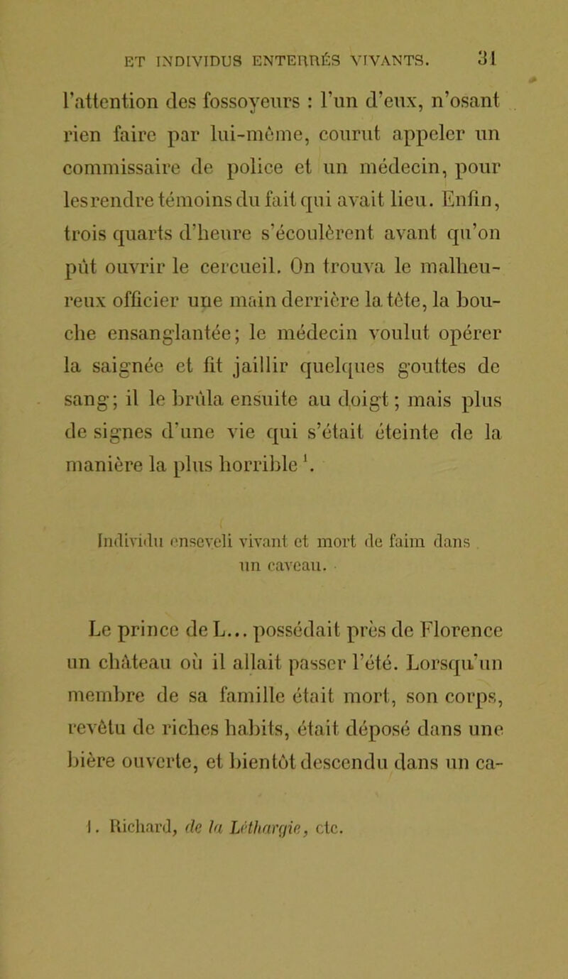 l’attention des fossoyeurs : l’un d’eux, n’osant rien faire par lui-même, courut appeler un commissaire de police et un médecin, pour les rendre témoins du fait cpii avait lieu. Enfin, trois quarts d’heure s’écoulèrent avant qu’on pût ouvrir le cercueil. On trouva le malheu- reux officier une main derrière la tète, la bou- che ensanglantée; le médecin voulut opérer la saignée et fit jaillir quelques gouttes de sang; il le brûla ensuite au doigt ; mais plus de signes d’une vie qui s’était éteinte de la manière la plus horrible Individu enseveli vivant et mort de faim dans un caveau. Le prince de L... possédait près de Florence un château oii il allait passer l’été. Lorsqu’un membre de sa famille était mort, son corps, revêtu de riches habits, était déposé dans une bière ouverte, et bientôt descendu dans un ca- I. Richard, de la Léthargie, etc.