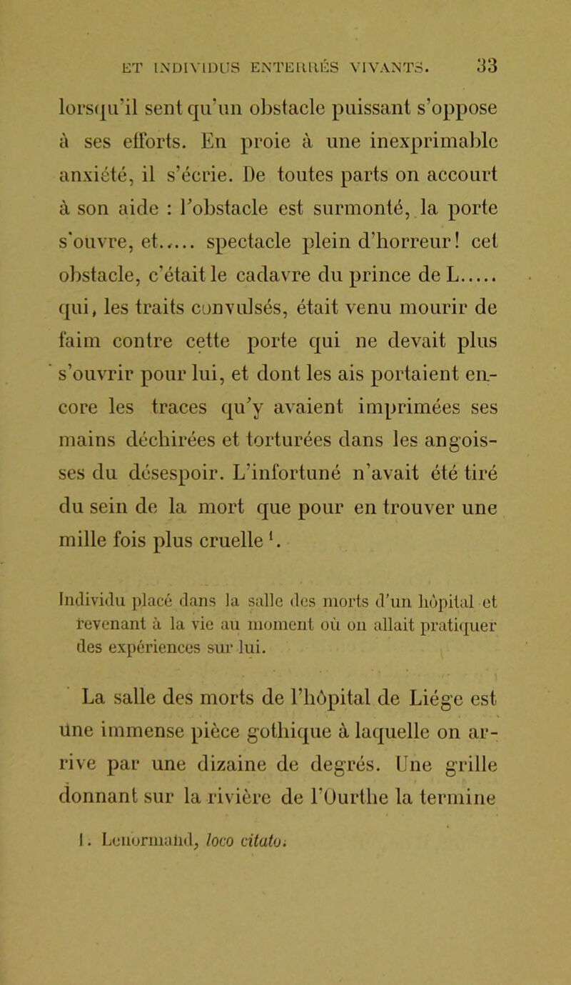 lorsqu’il sent qu’un obstacle puissant s’oppose à ses efforts. En proie à une inexprimable anxiété, il s’écrie. De toutes parts on accourt à son aide : Eobstacle est surmonté, la porte s'ouvre, et..... spectacle plein d’horreur ! cet obstacle, c’était le cadavre du prince de L qui, les traits convulsés, était venu mourir de faim contre cette porte qui ne devait plus s’ouvrir pour lui, et dont les ais portaient en- core les traces qu’y avaient imprimées ses mains déchirées et torturées dans les angois- ses du désespoir. L’infortuné n’avait été tiré du sein de la mort que pour en trouver une mille fois plus cruelle *. Individu placé dans la salle dos morts d’un hôpital et revenant à la vie au moment où on allait pratiquer des expériences sur lui. La salle des morts de l’hôpital de Liège est Une immense pièce gothique à laquelle on ar- rive par une dizaine de degrés. Une grille donnant sur la rivière de l’Ourthe la termine I. Lenormalid, lovo citatu.