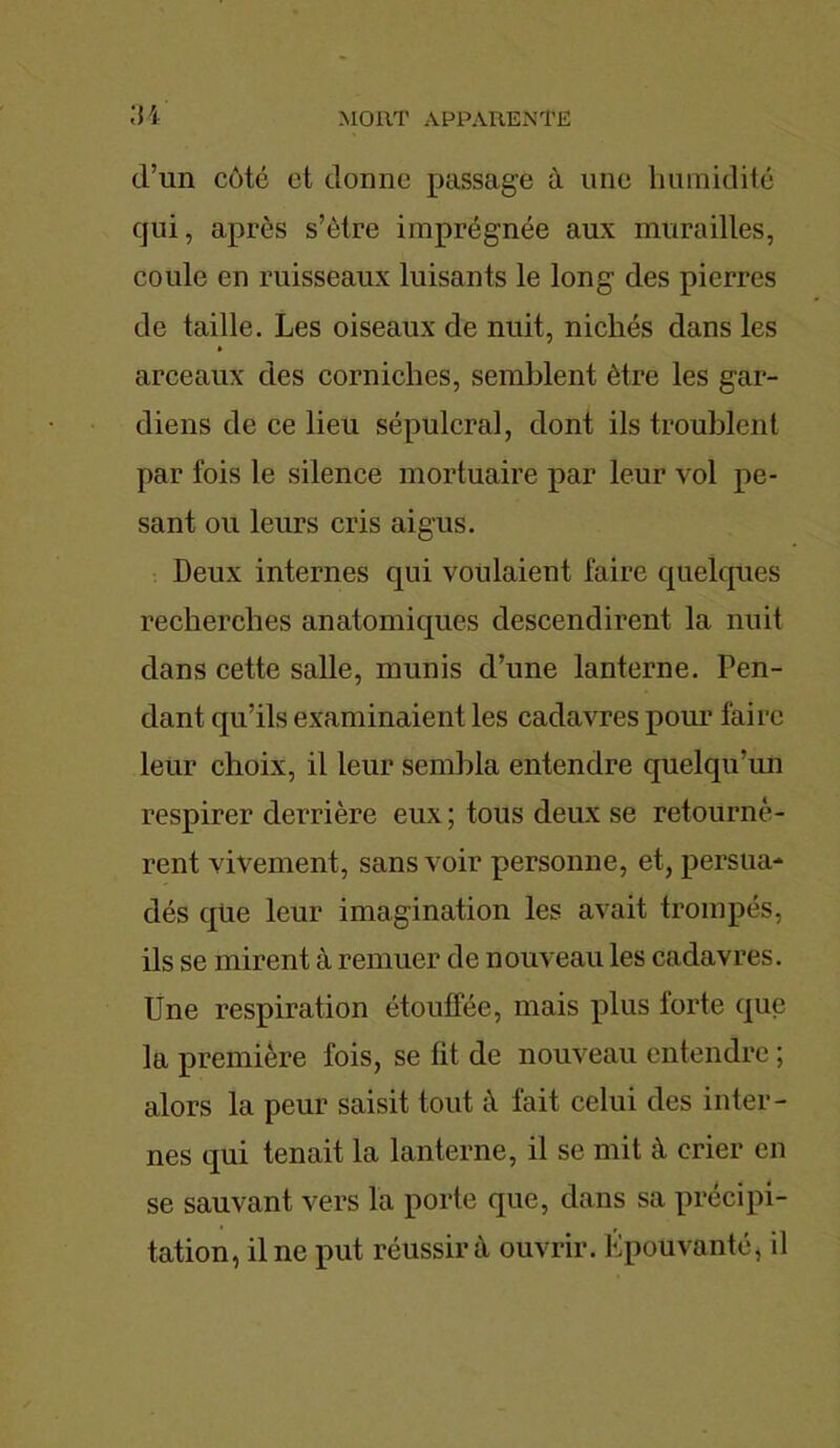 d’un côté et donne passage à une humidité qui, après s’ètre imprégnée aux murailles, coule en ruisseaux luisants le long des pierres de taille. Les oiseaux de nuit, nichés dans les arceaux des corniches, semblent être les gar- diens de ce lieu sépulcral, dont ils troublent par fois le silence mortuaire par leur vol pe- sant ou leurs cris aigus. Deux internes qui voulaient faire quelques recherches anatomiques descendirent la nuit dans cette salle, munis d’une lanterne. Pen- dant qu’ils examinaient les cadavres pour faire leur choix, il leur sembla entendre quelqu’un respirer derrière eux ; tous deux se retournè- rent vivement, sans voir personne, et, persua- dés que leur imagination les avait trompés, ils se mirent à remuer de nouveau les cadavres. Une respiration étouffée, mais plus forte que la première fois, se fit de nouveau entendre ; alors la peur saisit tout à fait celui des inter- nes qui tenait la lanterne, il se mit à crier en se sauvant vers la porte que, dans sa précipi- tation, il ne put réussira ouvrir. Epouvanté, il