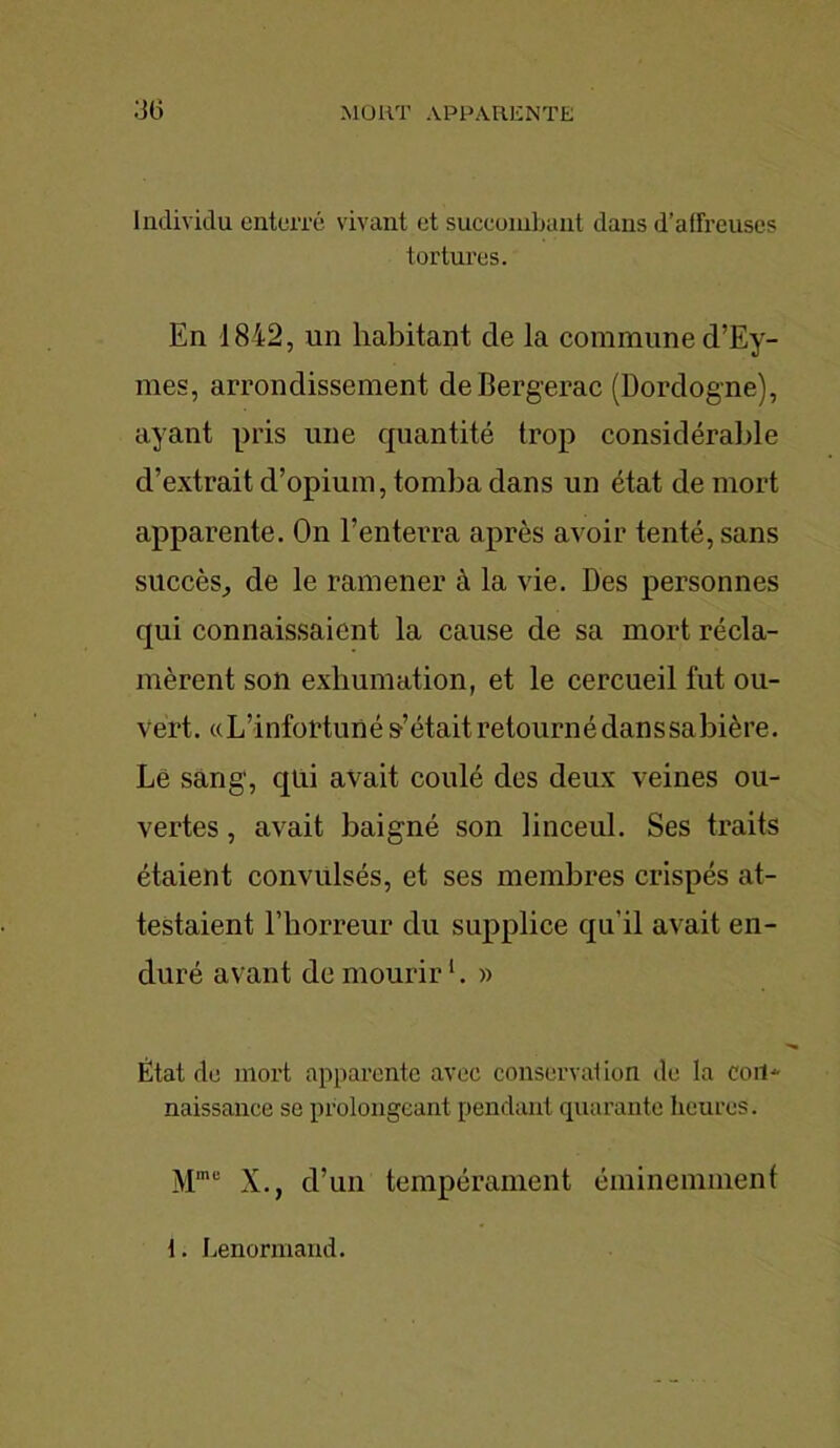 Individu enterré vivant et succombant dans d’affreuses tortures. En 1842, un habitant de la commune d’Ey- mes, arrondissement de Bergerac (Dordogne), ayant pris une quantité trop considérable d’extrait d’opium, tomba dans un état de mort apparente. On l’enterra après avoir tenté, sans succès, de le ramener à la vie. Des personnes qui connaissaient la cause de sa mort récla- mèrent son exhumation, et le cercueil fut ou- vert. «L’infortuné s’étaitretournédanssabière. Lé sang, qui avait coulé des deux veines ou- vertes , avait baigné son linceul. Ses traits étaient convulsés, et ses membres crispés at- testaient l’horreur du supplice qu’il avait en- duré avant de mourir1. » État de mort apparente avec conservation de la con- naissance se prolongeant pendant quarante heures. Mme X., d’un tempérament éminemment t. Lenormand.