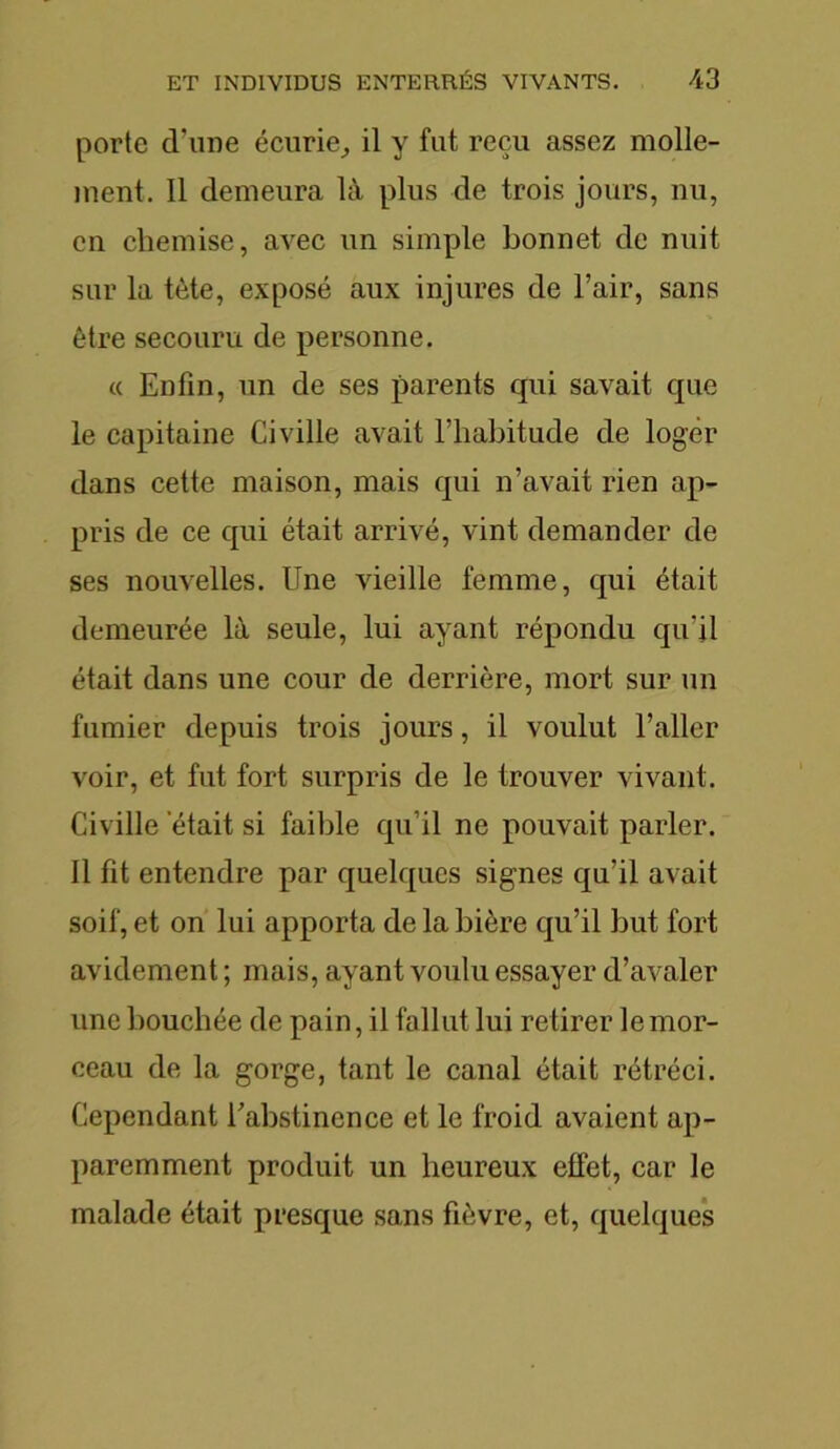 porte d'une écurie,, il y fut reçu assez molle- ment. Il demeura là plus de trois jours, nu, en chemise, avec un simple bonnet de nuit sur la tète, exposé aux injures de l’air, sans être secouru de personne. « Enfin, un de ses parents qui savait que le capitaine Ci ville avait l’habitude de loger dans cette maison, mais qui n’avait rien ap- pris de ce qui était arrivé, vint demander de ses nouvelles. Une vieille femme, qui était demeurée là seule, lui ayant répondu qu’il était dans une cour de derrière, mort sur un fumier depuis trois jours, il voulut l’aller voir, et fut fort surpris de le trouver vivant. Civille était si faible qu’il ne pouvait parler. Il fit entendre par quelques signes qu’il avait soif, et on lui apporta de la bière qu’il but fort avidement ; mais, ayant voulu essayer d’avaler une bouchée de pain, il fallut lui retirer le mor- ceau de la gorge, tant le canal était rétréci. Cependant l’abstinence et le froid avaient ap- paremment produit un heureux effet, car le malade était presque sans fièvre, et, quelques