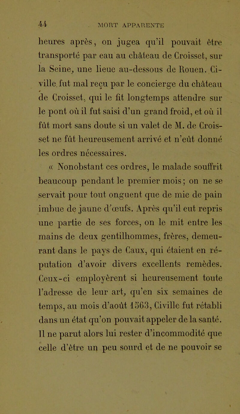 heures après, on jugea qu’il pouvait être transporté par eau au château de Croisset, sur la Seine, une lieue au-dessous de Rouen. Ci- ville, fut mal reçu par le concierge du château 4 de Croisset, qui le fit longtemps attendre sur le pont où il fut saisi d’un grand froid, et où il fût mort sans doute si un valet de M. de Crois- set ne fût heureusement arrivé et n’eût donné les ordres nécessaires. « Nonobstant ces ordres, le malade souffrit beaucoup pendant le premier mois; on ne se servait pour tout onguent que de mie de pain imbue de jaune d’œufs. Après qu’il eut repris une partie de ses forces, on le mit entre les mains de deux gentilhommes, frères, demeu- rant dans le pays de Caux, qui étaient en ré- putation d’avoir divers excellents remèdes. Ceux-ci employèrent si heureusement toute l’adresse de leur art, qu’en six semaines de temps, au mois d’août 1563, Civille fut rétabli dans un état qu’on pouvait appeler de la santé. Il ne parut alors lui rester d’incommodité que celle d’ètre un peu sourd et de ne pouvoir se