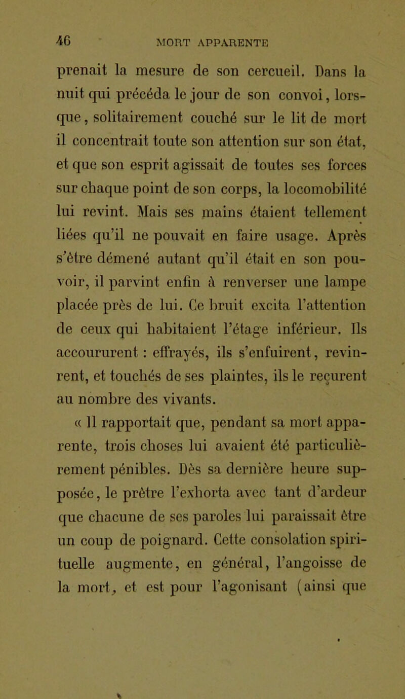 prenait la mesure de son cercueil. Dans la nuit qui précéda le jour de son convoi, lors- que , solitairement couché sur le lit de mort il concentrait toute son attention sur son état, et que son esprit agissait de toutes ses forces sur chaque point de son corps, la locomobilité lui revint. Mais ses mains étaient tellement liées qu’il ne pouvait en faire usage. Après s’ètre démené autant qu’il était en son pou- voir, il parvint enfin à renverser une lampe placée près de lui. Ce bruit excita l’attention de ceux qui habitaient l’étage inférieur. Ils accoururent : effrayés, ils s’enfuirent, revin- rent, et touchés de ses plaintes, ils le reçurent au nombre des vivants. « Il rapportait que, pendant sa mort appa- rente, trois choses lui avaient été particuliè- rement pénibles. Dès sa dernière heure sup- posée , le prêtre l’exhorta avec tant d’ardeur que chacune de ses paroles lui paraissait être un coup de poignard. Cette consolation spiri- tuelle augmente, en général, l’angoisse de la mort, et est pour l’agonisant (ainsi que