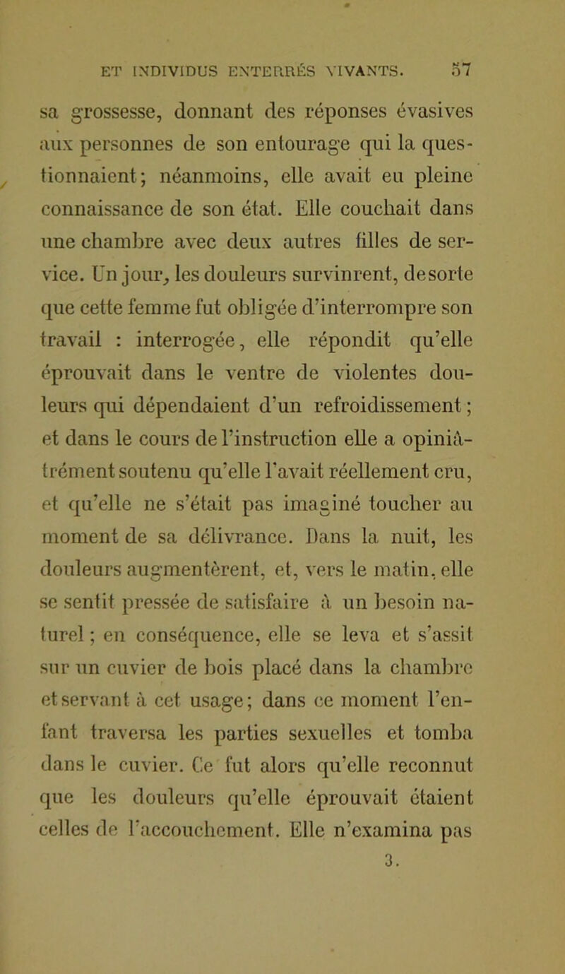 sa grossesse, donnant des réponses évasives aux personnes de son entourage qui la ques- tionnaient; néanmoins, elle avait eu pleine connaissance de son état. Elle couchait dans une chambre avec deux autres tilles de ser- vice. Un jour, les douleurs survinrent, desorte que cette femme fut obligée d’interrompre son travail : interrogée, elle répondit qu’elle éprouvait dans le ventre de violentes dou- leurs qui dépendaient d’un refroidissement ; et dans le cours de l’instruction elle a opinià- trément soutenu qu’elle l’avait réellement cru, et qu’elle ne s’était pas imaginé toucher au moment de sa délivrance. Dans la nuit, les douleurs augmentèrent, et, vers le matin, elle se sentit pressée de satisfaire un besoin na- turel ; en conséquence, elle se leva et s’assit sur un cuvier de bois placé dans la chambre et servant à cet usage; dans ce moment l’en- fant traversa les parties sexuelles et tomba clans le cuvier. Ce fut alors qu’elle reconnut cpie les douleurs qu’elle éprouvait étaient celles de l’accouchement. Elle n’examina pas