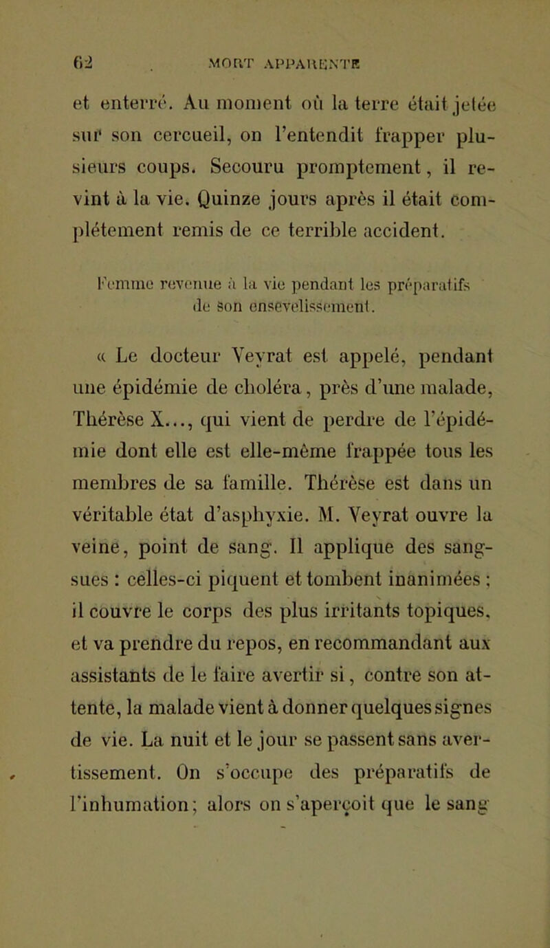 et enterre. Au moment où la terre était jetée sm' son cercueil, on l’entendit frapper plu- sieurs coups. Secouru promptement, il re- vint à la vie. Quinze jours après il était com- plètement remis de ce terrible accident. Femme revenue a la vie pendant les préparatifs de Son ensevelissement. « Le docteur Yevrat est appelé, pendant une épidémie de choléra, près d’une malade, Thérèse X..., qui vient de perdre de l’épidé- mie dont elle est elle-même frappée tous les membres de sa famille. Thérèse est dans un véritable état d’asphyxie. M. Yeyrat ouvre la veine, point de sang'. Il applique des sang- sues : celles-ci piquent et tombent inanimées ; il couvre le corps des plus irritants topiques, et va prendre du repos, en recommandant aux assistants de le faire avertir si, contre son at- tente, la malade vient à donner quelques signes de vie. La nuit et le jour se passent sans aver- tissement. On s’occupe des préparatifs de l’inhumation; alors on s’aperçoit que le sang